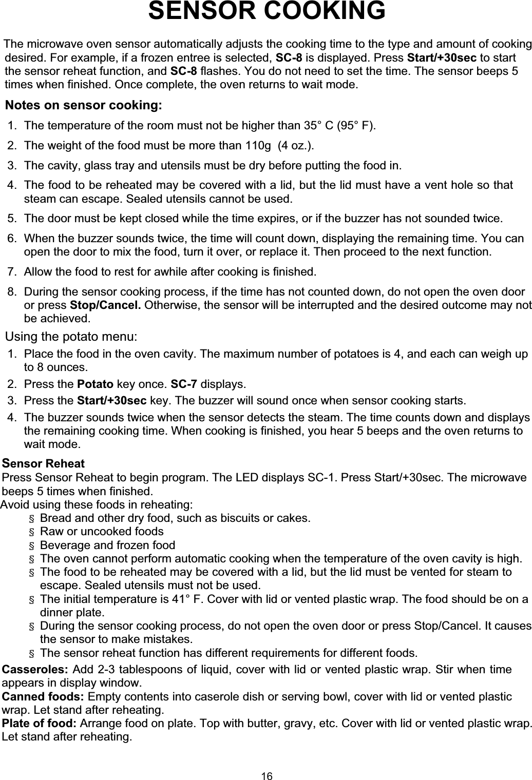 SENSOR COOKINGThe microwave oven sensor automatically adjusts the cooking time to the type and amount of cookingdesired. For example, if a frozen entree is selected, SC-8 is displayed. Press Start/+30sec to startthe sensor reheat function, and SC-8 flashes. You do not need to set the time. The sensor beeps 5times when finished. Once complete, the oven returns to wait mode.Notes on sensor cooking:1. The temperature of the room must not be higher than 35° C (95° F).2.  The weight of the food must be more than 110g  (4 oz.).3.  The cavity, glass tray and utensils must be dry before putting the food in.4.  The food to be reheated may be covered with a lid, but the lid must have a vent hole so thatsteam can escape. Sealed utensils cannot be used.5.  The door must be kept closed while the time expires, or if the buzzer has not sounded twice.6.  When the buzzer sounds twice, the time will count down, displaying the remaining time. You canopen the door to mix the food, turn it over, or replace it. Then proceed to the next function.7.  Allow the food to rest for awhile after cooking is finished.8.  During the sensor cooking process, if the time has not counted down, do not open the oven doorbe achieved.Sensor ReheatPress Sensor Reheat to begin program. The LED displays SC-1. Press Start/+30sec. The microwavebeeps 5 times when finished.Avoid using these foods in reheating:§  Bread and other dry food, such as biscuits or cakes.§  Raw or uncooked foods§  Beverage and frozen food§  The oven cannot perform automatic cooking when the temperature of the oven cavity is high.§  The food to be reheated may be covered with a lid, but the lid must be vented for steam toescape. Sealed utensils must not be used.§The initial temperature is 41° F. Cover with lid or vented plastic wrap. The food should be on adinner plate.the sensor to make mistakes.§  The sensor reheat function has different requirements for different foods.Casseroles: Add 2-3 tablespoons of liquid, cover with lid or vented plastic wrap. Stir when timeappears in display window.Canned foods: Empty contents into caserole dish or serving bowl, cover with lid or vented plasticwrap. Let stand after reheating.Plate of food: Arrange food on plate. Top with butter, gravy, etc. Cover with lid or vented plastic wrap.Let stand after reheating.Using the potato menu:1.  Place the food in the oven cavity. The maximum number of potatoes is 4, and each can weigh upto 8 ounces.2. Press the Potato key once. SC-7 displays.4.  The buzzer sounds twice when the sensor detects the steam. The time counts down and displaysthe remaining cooking time. When cooking is finished, you hear 5 beeps and the oven returns towait mode.§  During the sensor cooking process, do not open the oven door or press Stop/Cancel. It causesor press Stop/Cancel. Otherwise, the sensor will be interrupted and the desired outcome may not3. Press the Start/+30sec key. The buzzer will sound once when sensor cooking starts.16