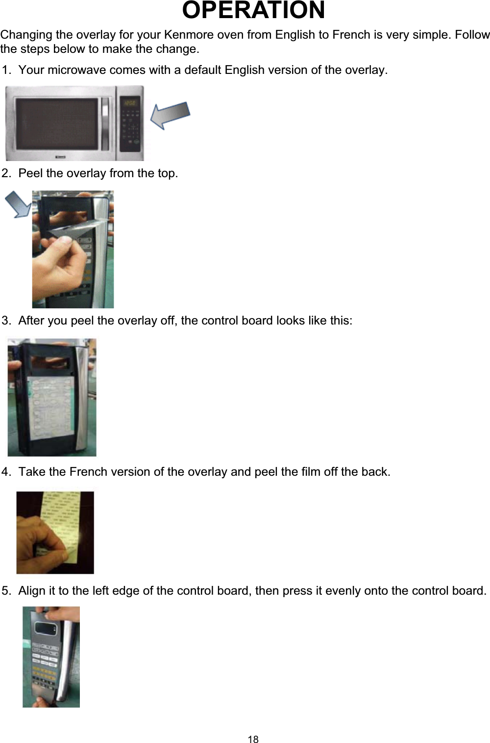 1.  Your microwave comes with a default English version of the overlay.2.  Peel the overlay from the top.3.  After you peel the overlay off, the control board looks like this:4.  Take the French version of the overlay and peel the film off the back.5.  Align it to the left edge of the control board, then press it evenly onto the control board.OPERATIONChanging the overlay for your Kenmore oven from English to French is very simple. Followthe steps below to make the change.18