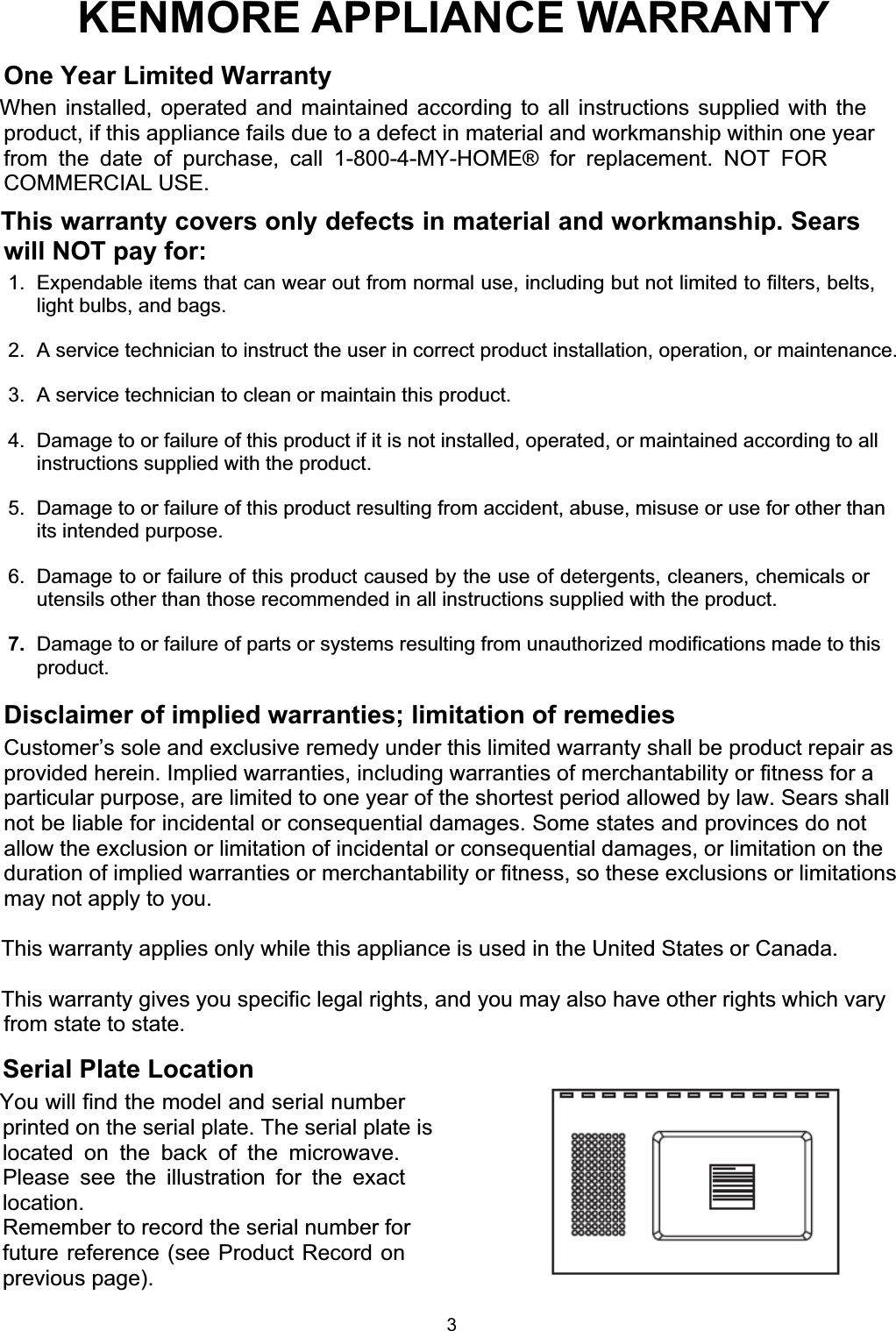 WARNINGCAUTIONKENMORE APPLIANCE WARRANTYOne Year Limited WarrantyWhen installed, operated and maintained according to all instructions supplied with theproduct, if this appliance fails due to a defect in material and workmanship within one yearfrom the date of purchase, call 1-800-4-MY-HOME® for replacement. NOT FORCOMMERCIAL USE.This warranty covers only defects in material and workmanship. Searswill NOT pay for:1.  Expendable items that can wear out from normal use, including but not limited to filters, belts,light bulbs, and bags.2.  A service technician to instruct the user in correct product installation, operation, or maintenance.3.  A service technician to clean or maintain this product.4.  Damage to or failure of this product if it is not installed, operated, or maintained according to allinstructions supplied with the product.5.  Damage to or failure of this product resulting from accident, abuse, misuse or use for other thanits intended purpose.6.  Damage to or failure of this product caused by the use of detergents, cleaners, chemicals orutensils other than those recommended in all instructions supplied with the product.7. Damage to or failure of parts or systems resulting from unauthorized modifications made to thisproduct.Disclaimer of implied warranties; limitation of remediesCustomer’s sole and exclusive remedy under this limited warranty shall be product repair asprovided herein. Implied warranties, including warranties of merchantability or fitness for aparticular purpose, are limited to one year of the shortest period allowed by law. Sears shallnot be liable for incidental or consequential damages. Some states and provinces do notallow the exclusion or limitation of incidental or consequential damages, or limitation on theduration of implied warranties or merchantability or fitness, so these exclusions or limitationsmay not apply to you.This warranty applies only while this appliance is used in the United States or Canada.This warranty gives you specific legal rights, and you may also have other rights which varyfrom state to state.Serial Plate LocationYou will find the model and serial numberprinted on the serial plate. The serial plate islocated on the back of the microwave.Please see the illustration for the exactlocation.Remember to record the serial number forfuture reference (see Product Record onprevious page).3