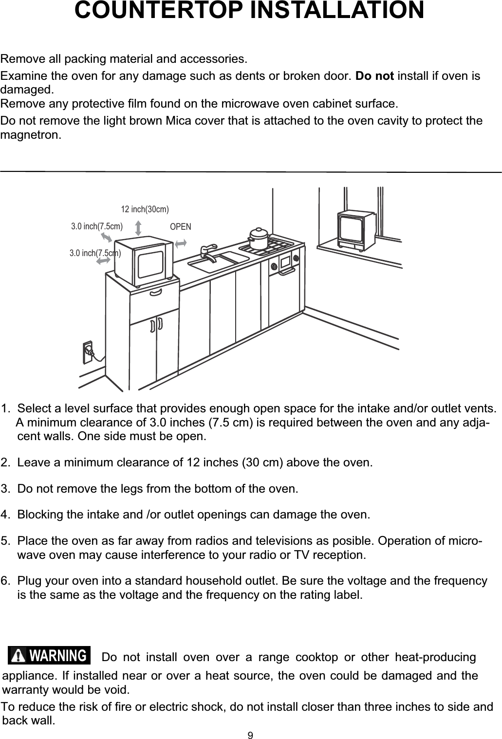 COUNTERTOP INSTALLATIONRemove all packing material and accessories.Examine the oven for any damage such as dents or broken door. Do not install if oven isdamaged.Remove any protective film found on the microwave oven cabinet surface.Do not remove the light brown Mica cover that is attached to the oven cavity to protect themagnetron.1.  Select a level surface that provides enough open space for the intake and/or outlet vents.A minimum clearance of 3.0 inches (7.5 cm) is required between the oven and any adja-cent walls. One side must be open.2.  Leave a minimum clearance of 12 inches (30 cm) above the oven.3.  Do not remove the legs from the bottom of the oven.4.  Blocking the intake and /or outlet openings can damage the oven.5.  Place the oven as far away from radios and televisions as posible. Operation of micro-wave oven may cause interference to your radio or TV reception.6.  Plug your oven into a standard household outlet. Be sure the voltage and the frequencyis the same as the voltage and the frequency on the rating label.  Do not install oven over a range cooktop or other heat-producingappliance. If installed near or over a heat source, the oven could be damaged and thewarranty would be void.To reduce the risk of fire or electric shock, do not install closer than three inches to side andback wall.WARNING3.0 inch(7.5cm)3.0 inch(7.5cm)12 inch(30cm)OPEN9