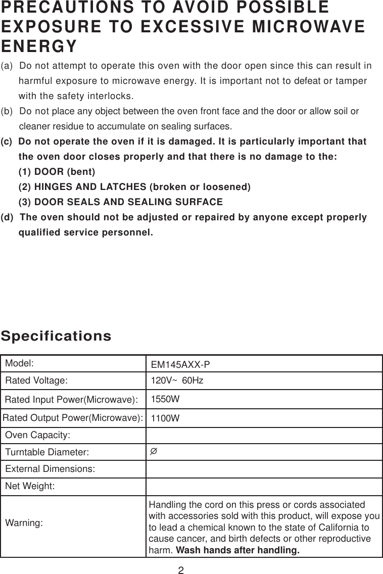 2120V~  60Hz1550W1100WSpecificationsEM145AXX-PHandling the cord on this press or cords associatedwith accessories sold with this product, will expose youto lead a chemical known to the state of California tocause cancer, and birth defects or other reproductiveharm. Wash hands after handling.Model:Rated Voltage:Rated Input Power(Microwave):Rated Output Power(Microwave):Oven Capacity:Turntable Diameter:External Dimensions:Net Weight:Warning:PRECAUTIONS TO AVOID POSSIBLEEXPOSURE TO EXCESSIVE MICROWAVEENERGY(a)  Do not attempt to operate this oven with the door open since this can result in      harmful exposure to microwave energy. It is important not to defeat or tamper      with the safety interlocks.(b)  Do not place any object between the oven front face and the door or allow soil or       cleaner residue to accumulate on sealing surfaces.(c)  Do not operate the oven if it is damaged. It is particularly important that      the oven door closes properly and that there is no damage to the:      (1) DOOR (bent)      (2) HINGES AND LATCHES (broken or loosened)      (3) DOOR SEALS AND SEALING SURFACE(d)  The oven should not be adjusted or repaired by anyone except properly      qualified service personnel.