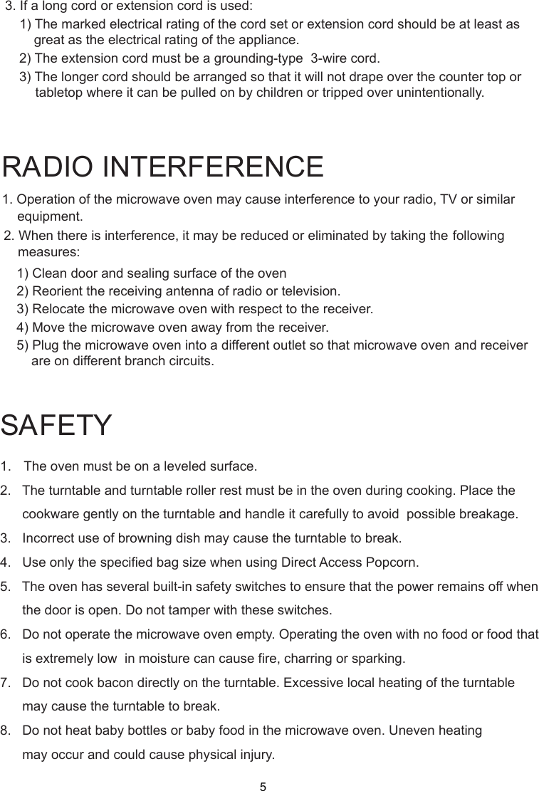 1. Operation of the microwave oven may cause interference to your radio, TV     or similar2. When there is interference, it may be reduced or eliminated by taking the    following    1) Clean door and sealing surface of the oven    2) Reorient the receiving antenna of radio or television.    3) Relocate the microwave oven with respect to the receiver.    4) Move the microwave oven away from the receiver.    5) Plug the microwave oven into a different outlet so that microwave ovenare on different branch circuits.RADIO INTERFERENCEequipment.measures:             and receiver3. If a long cord or extension cord is used:   1) The marked electrical rating of the cord set or extension cord should be at least asgreat as the electrical rating of the appliance.    2) The extension cord must be a grounding-type  3-wire cord.    3) The longer cord should be arranged so that it will not drape over the counter top or        tabletop where it can be pulled on by children or tripped over unintentionally.SAFETY1.   The oven must be on a leveled surface.2.   The turntable and turntable roller rest must be in the oven during cooking. Place the      cookware gently on the turntable and handle it carefully to avoid  possible breakage.3.   Incorrect use of browning dish may cause the turntable to break.4.   Use only the specified bag size when using Direct Access Popcorn.5.   The oven has several built-in safety switches to ensure that the power remains off when      the door is open. Do not tamper with these switches.6.   Do not operate the microwave oven empty. Operating the oven with no food or food that      is extremely low  in moisture can cause fire, charring or sparking.7.   Do not cook bacon directly on the turntable. Excessive local heating of the turntable      may cause the turntable to break.8.   Do not heat baby bottles or baby food in the microwave oven. Uneven heating      may occur and could cause physical injury.5