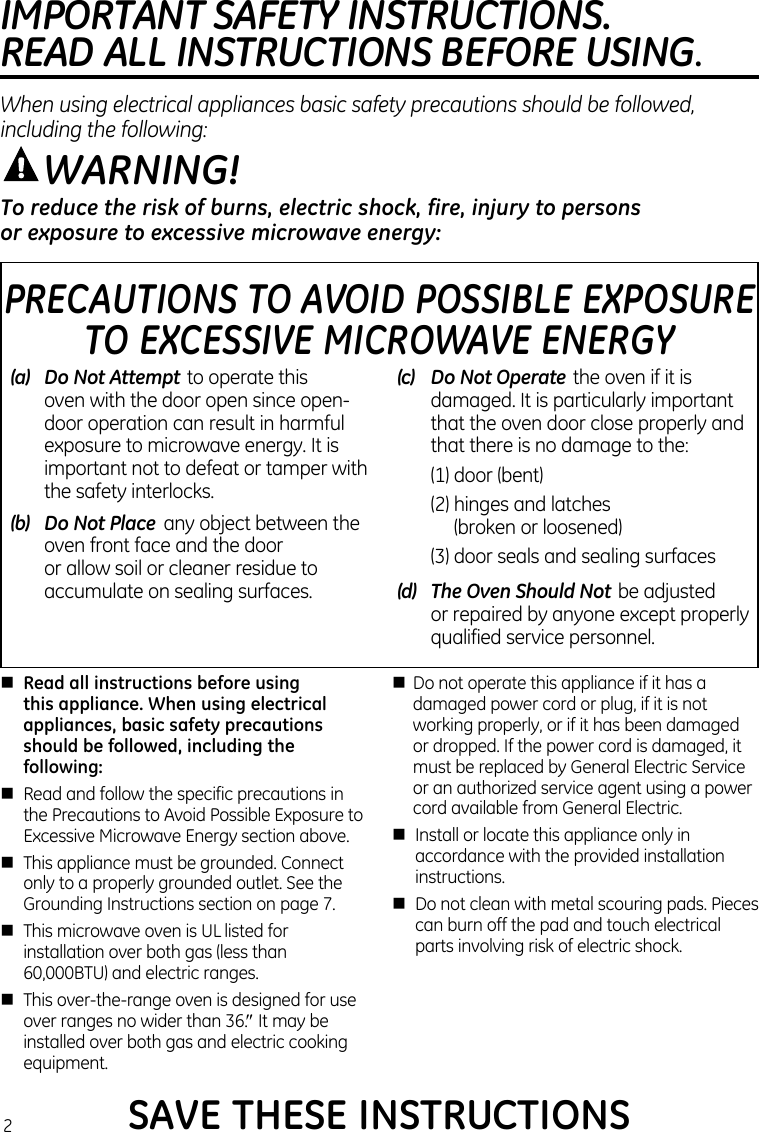 nRead all instructions before using  this appliance. When using electrical appliances, basic safety precautions should be followed, including the following:n  Read and follow the specific precautions in the Precautions to Avoid Possible Exposure to Excessive Microwave Energy section above.n  This appliance must be grounded. Connect only to a properly grounded outlet. See the Grounding Instructions section on page 7.n  This microwave oven is UL listed for installation over both gas (less than 60,000BTU) and electric ranges.n  This over-the-range oven is designed for use over ranges no wider than 36.″ It may be installed over both gas and electric cooking equipment.n  Do not operate this appliance if it has a damaged power cord or plug, if it is not working properly, or if it has been damaged or dropped. If the power cord is damaged, it must be replaced by General Electric Service or an authorized service agent using a power cord available from General Electric.n  Install or locate this appliance only in accordance with the provided installation instructions.n  Do not clean with metal scouring pads. Pieces can burn off the pad and touch electrical parts involving risk of electric shock.To reduce the risk of burns, electric shock, fire, injury to persons  or exposure to excessive microwave energy:WARNING!PRECAUTIONS TO AVOID POSSIBLE EXPOSURE  TO EXCESSIVE MICROWAVE ENERGY(a)   Do Not Attempt to operate this oven with the door open since open-door operation can result in harmful exposure to microwave energy. It is important not to defeat or tamper with the safety interlocks.(b)   Do Not Place  any object between the oven front face and the door  or allow soil or cleaner residue to accumulate on sealing surfaces.(c)   Do Not Operate the oven if it is damaged. It is particularly important that the oven door close properly and that there is no damage to the:  (1) door (bent)  (2)  hinges and latches  (broken or loosened)  (3)  door seals and sealing surfaces(d)   The Oven Should Not be adjusted  or repaired by anyone except properly qualified service personnel.SAVE THESE INSTRUCTIONSIMPORTANT SAFETY INSTRUCTIONS.  READ ALL INSTRUCTIONS BEFORE USING.When using electrical appliances basic safety precautions should be followed, including the following:2