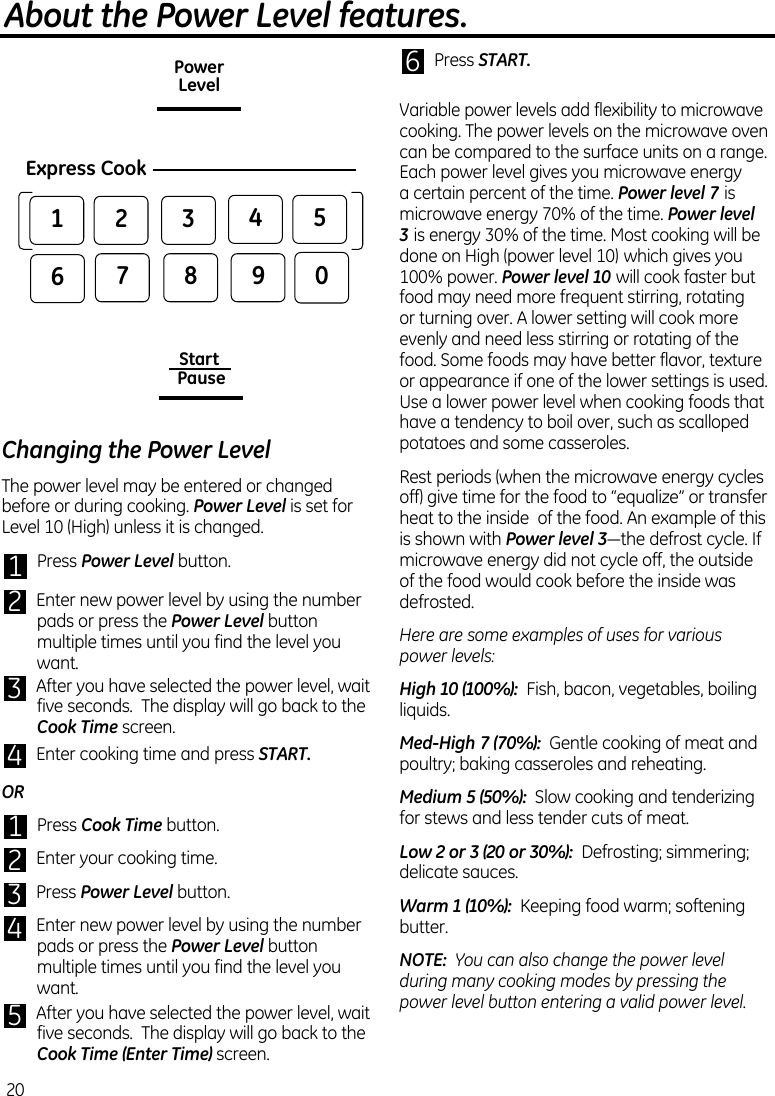 Changing the Power LevelThe power level may be entered or changed before or during cooking. Power Level is set for Level 10 (High) unless it is changed.1   Press Power Level button. 2   Enter new power level by using the number pads or press the Power Level button multiple times until you find the level you want.3   After you have selected the power level, wait five seconds.  The display will go back to the Cook Time screen.4   Enter cooking time and press START.OR1   Press Cook Time button. 2   Enter your cooking time.3   Press Power Level button. 4   Enter new power level by using the number pads or press the Power Level button multiple times until you find the level you want.5   After you have selected the power level, wait five seconds.  The display will go back to the Cook Time (Enter Time) screen.6   Press START.Variable power levels add flexibility to microwave cooking. The power levels on the microwave oven can be compared to the surface units on a range. Each power level gives you microwave energy a certain percent of the time. Power level 7 is microwave energy 70% of the time. Power level 3 is energy 30% of the time. Most cooking will be done on High (power level 10) which gives you 100% power. Power level 10 will cook faster but food may need more frequent stirring, rotating or turning over. A lower setting will cook more evenly and need less stirring or rotating of the food. Some foods may have better flavor, texture or appearance if one of the lower settings is used. Use a lower power level when cooking foods that have a tendency to boil over, such as scalloped potatoes and some casseroles.Rest periods (when the microwave energy cycles off) give time for the food to “equalize” or transfer heat to the inside  of the food. An example of this is shown with Power level 3—thedefrostcycle.Ifmicrowave energy did not cycle off, the outside of the food would cook before the inside was defrosted.Here are some examples of uses for various power levels:High 10 (100%):  Fish, bacon, vegetables, boiling liquids.Med-High 7 (70%):  Gentle cooking of meat and poultry; baking casseroles and reheating.Medium 5 (50%):  Slow cooking and tenderizing for stews and less tender cuts of meat.Low 2 or 3 (20 or 30%):  Defrosting; simmering; delicate sauces.Warm 1 (10%):  Keeping food warm; softening butter.NOTE:  You can also change the power level during many cooking modes by pressing the power level button entering a valid power level.About the Power Level features.20PowerLevelExpress Cook0852741963Start Pause