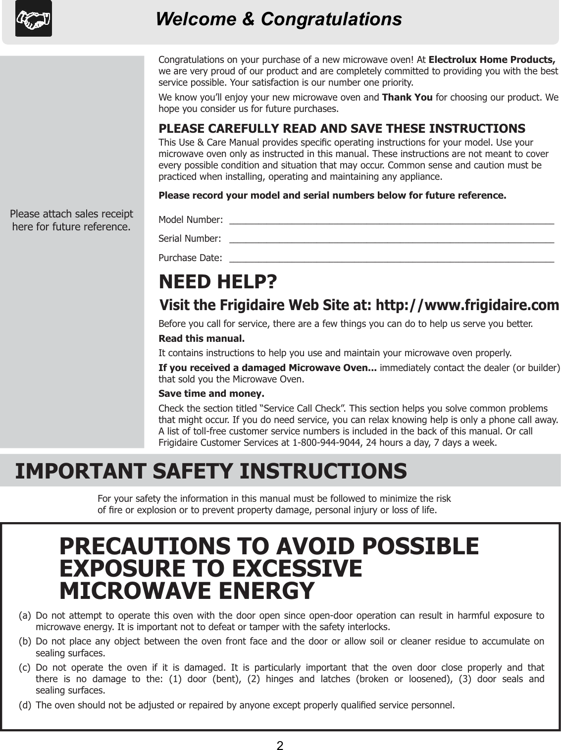 Welcome &amp; CongratulationsBefore you call for service, there are a few things you can do to help us serve you better.Read this manual.It contains instructions to help you use and maintain your microwave oven properly.If you received a damaged Microwave Oven... immediately contact the dealer (or builder) that sold you the Microwave Oven.Save time and money.Check the section titled “Service Call Check”. This section helps you solve common problems that might occur. If you do need service, you can relax knowing help is only a phone call away. A list of toll-free customer service numbers is included in the back of this manual. Or call Frigidaire Customer Services at 1-800-944-9044, 24 hours a day, 7 days a week.NEED HELP?Visit the Frigidaire Web Site at: http://www.frigidaire.comCongratulations on your purchase of a new microwave oven! At Electrolux Home Products,we are very proud of our product and are completely committed to providing you with the best service possible. Your satisfaction is our number one priority.We know you’ll enjoy your new microwave oven and Thank You for choosing our product. We hope you consider us for future purchases.PLEASE CAREFULLY READ AND SAVE THESE INSTRUCTIONSThis Use &amp; Care Manual provides speciﬁ c operating instructions for your model. Use your microwave oven only as instructed in this manual. These instructions are not meant to cover every possible condition and situation that may occur. Common sense and caution must be practiced when installing, operating and maintaining any appliance.Please record your model and serial numbers below for future reference.Model Number:  ______________________________________________________________________________Serial Number:   ______________________________________________________________________________Purchase Date:   ______________________________________________________________________________Please attach sales receipthere for future reference.IMPORTANT SAFETY INSTRUCTIONSFor your safety the information in this manual must be followed to minimize the risk of ﬁ re or explosion or to prevent property damage, personal injury or loss of life.(a)  Do not attempt to operate this oven with the door open since open-door operation can result in harmful exposure to  microwave energy. It is important not to defeat or tamper with the safety interlocks.(b)  Do not place any object between the oven front face and the door or allow soil or cleaner residue to accumulate on  sealing surfaces.(c)  Do not operate the oven if it is damaged. It is particularly important that the oven door close properly and that  there is no damage to the: (1) door (bent), (2) hinges and latches (broken or loosened), (3) door seals and sealing surfaces.(d)  The oven should not be adjusted or repaired by anyone except properly qualiﬁ ed service personnel.PRECAUTIONS TO AVOID POSSIBLEEXPOSURE TO EXCESSIVEMICROWAVE ENERGY2