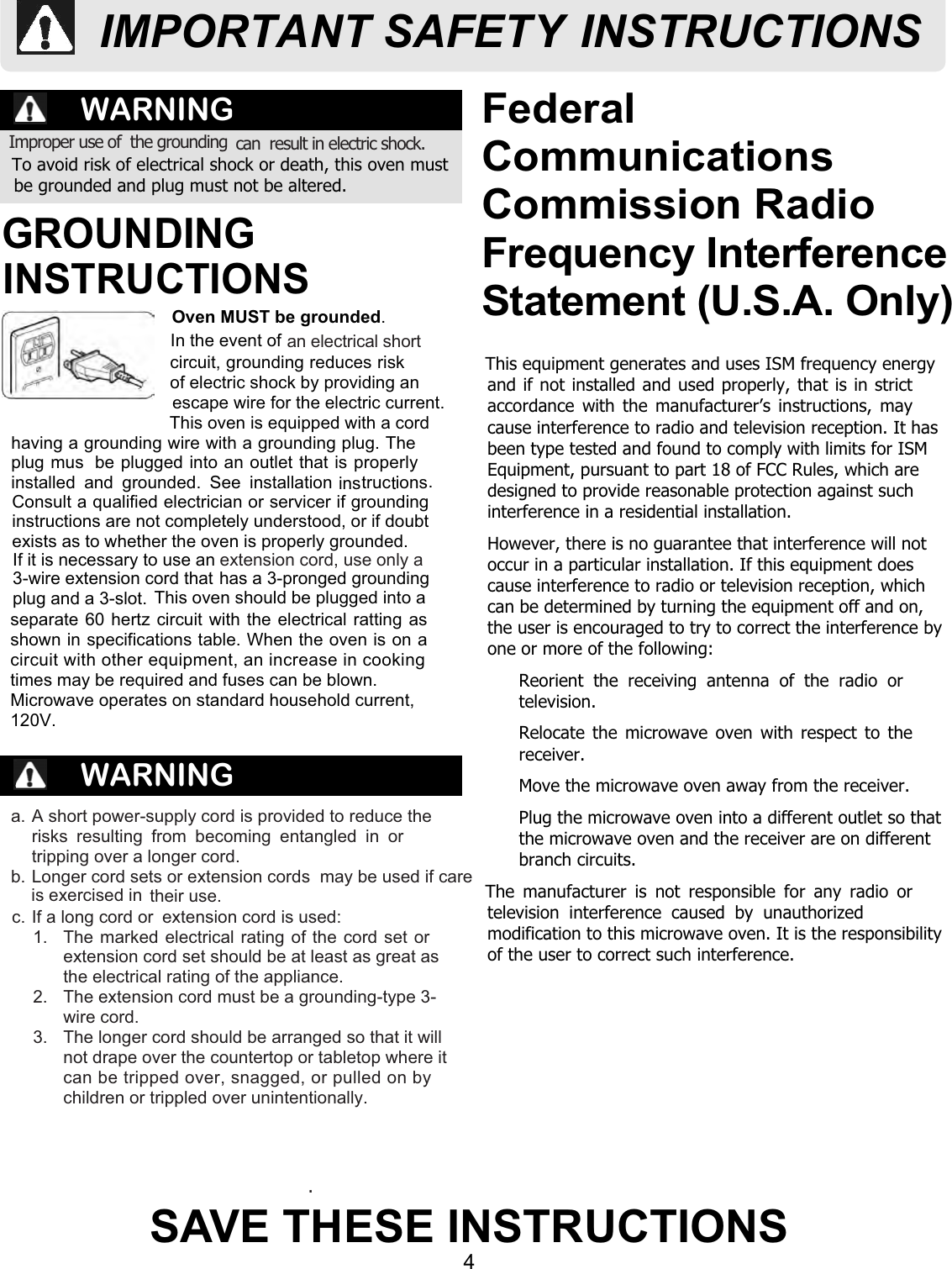 4SAVE THESE INSTRUCTIONSFederalCommunicationsCommission RadioFrequency InterferenceStatement (U.S.A. Only)WARNINGWARNINGTo avoid risk of electrical shock or death, this oven mustbe grounded and plug must not be altered.a. A short power-supply cord is provided to reduce therisks resulting from becoming entangled in ortripping over a longer cord.their use.1.  The marked electrical rating of the cord set orextension cord set should be at least as great asthe electrical rating of the appliance.2.  The extension cord must be a grounding-type 3-wire cord.3.  The longer cord should be arranged so that it willnot drape over the countertop or tabletop where itcan be tripped over, snagged, or pulled on by.Oven MUST be grounded.Consult a qualified electrician or servicer if groundinginstructions are not completely understood, or if doubtexists as to whether the oven is properly grounded.This oven should be plugged into aseparate 60 hertz circuit with the electrical ratting asshown in specifications table. When the oven is on acircuit with other equipment, an increase in cooking Microwave operates on standard household current, 120V.This equipment generates and uses ISM frequency energyand if not installed and used properly, that is in strictaccordance with the manufacturer’s instructions, maycause interference to radio and television reception. It hasbeen type tested and found to comply with limits for ISMEquipment, pursuant to part 18 of FCC Rules, which aredesigned to provide reasonable protection against suchinterference in a residential installation.However, there is no guarantee that interference will notoccur in a particular installation. If this equipment doescause interference to radio or television reception, whichcan be determined by turning the equipment off and on,the user is encouraged to try to correct the interference byone or more of the following:  Reorient the receiving antenna of the radio ortelevision.  Relocate the microwave oven with respect to thereceiver.  Move the microwave oven away from the receiver.  Plug the microwave oven into a different outlet so thatthe microwave oven and the receiver are on differentbranch circuits.The manufacturer is not responsible for any radio ortelevision interference caused by unauthorizedmodification to this microwave oven. It is the responsibilityof the user to correct such interference.Improper use of  the grounding can  result in electric shock. GROUNDING INSTRUCTIONSIn the event of  extension cord is used:an electrical short  This oven is equipped with a cordhaving a grounding wire with a grounding plug. Theplug mus  be plugged into an outlet that is properlyinstalled and grounded. See installation tructions.IMPORTANT SAFETY INSTRUCTIONSb. Longer cord sets or extension cords  may be used if care is exercised inc. If a long cord or children or trippled over unintentionally.3-wire extension cord thatplug and a 3-slot.If it is necessary to use an extension cord, use only a has a 3-pronged grounding times may be required and fuses can be blown.escape wire for the electric current.of electric shock by providing an circuit, grounding reduces risk ins