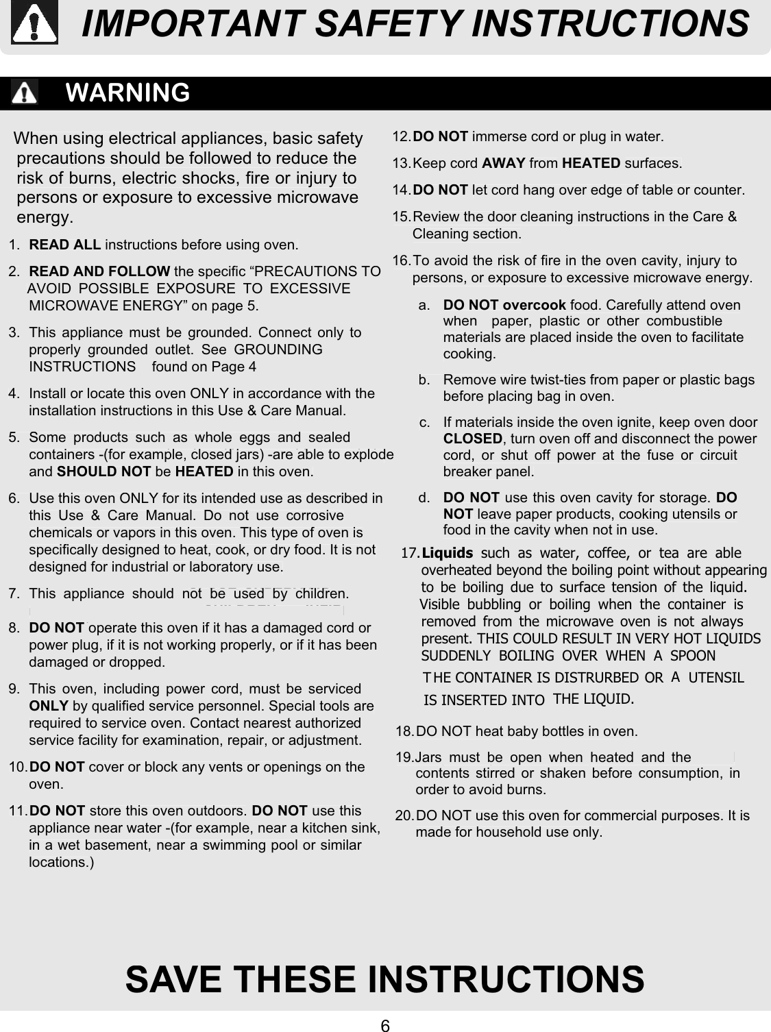 6SAVE THESE INSTRUCTIONSWARNINGWhen using electrical appliances, basic safetyprecautions should be followed to reduce therisk of burns, electric shocks, fire or injury topersons or exposure to excessive microwaveenergy.1. READ ALL instructions before using oven.2. READ AND FOLLOW the specific “PRECAUTIONS TOAVOID POSSIBLE EXPOSURE TO EXCESSIVEMICROWAVE ENERGY” on page 5.3.  This appliance must be grounded. Connect only toproperly grounded outlet. See GROUNDINGINSTRUCTIONS    found on Page 44.  Install or locate this oven ONLY in accordance with theinstallation instructions in this Use &amp; Care Manual.5. Some products such as whole eggs and sealedcontainers -for example, closed jars -are able to explodeand SHOULD NOT be HEATED in this oven.6.  Use this oven ONLY for its intended use as described inthis Use &amp; Care Manual. Do not use corrosivechemicals or vapors in this oven. This type of oven isspecifically designed to heat, cook, or dry food. It is notdesigned for industrial or laboratory use.7. As with any appliance, CLOSE SUPERVISIONnecessary when used by CHILDREN or INFIRMPERSONS8. DO NOT operate this oven if it has a damaged cord orpower plug, if it is not working properly, or if it has beendamaged or dropped.9.  This oven, including power cord, must be servicedONLY by qualified service personnel. Special tools arerequired to service oven. Contact nearest authorizedservice facility for examination, repair, or adjustment.10.DO NOT cover or block any vents or openings on theoven.11.DO NOT store this oven outdoors. DO NOT use thisappliance near water -for example, near a kitchen sink,in a wet basement, near a swimming pool or similarlocations.12.DO NOT immerse cord or plug in water.13. Keep  cord AWAY from HEATED surfaces.14.DO NOT let cord hang over edge of table or counter.15. Review the door cleaning instructions in the Care &amp;Cleaning section.16. To avoid the risk of fire in the oven cavity, injury topersons, or exposure to excessive microwave energy.a. DO NOT overcook food. Carefully attend ovenwhen  paper, plastic or other combustiblematerials are placed inside the oven to facilitatecooking.b.  Remove wire twist-ties from paper or plastic bagsbefore placing bag in oven.c.  If materials inside the oven ignite, keep oven doorCLOSED, turn oven off and disconnect the powercord, or shut off power at the fuse or circuitbreaker panel.d. DO NOT use this oven cavity for storage. DONOT leave paper products, cooking utensils orfood in the cavity when not in use.18. DO NOT heat baby bottles in oven.19. Baby food jars shall be open when heated andcontents stirred or shaken before consumption, inorder to avoid burns.20. DO NOT use this oven for commercial purposes. It ismade for household use only.SAVE THESE INSTRUCTIONSWhen using electrical appliances, basic safetyprecautions should be followed to reduce therisk of burns, electric shocks, fire or injury topersons or exposure to excessive microwaveenergy.1.READ ALLinstructions before using oven.2.READ AND FOLLOW the specific “PRECAUTIONS TOAVOID POSSIBLE EXPOSURE TO EXCESSIVEMICROWAVE ENERGY” on page 5.3.  This appliance must be grounded. Connect only toproperly grounded outlet. See GROUNDINGINSTRUCTIONS    found on Page 44.  Install or locate this oven ONLY in accordance with theinstallation instructions in this Use &amp; Care Manual.5. Some products such as whole eggs and sealedcontainers -(for example, closed jars) -are able to explodeandSHOULD NOTbeHEATEDin this oven.6. Use this oven ONLY for its intended use as described inthis Use &amp; Care Manual. Do not use corrosivechemicals or vapors in this oven. This type of oven isspecifically designed to heat, cook, or dry food. It is notdesigned for industrial or laboratory use.7. 8.DO NOT operate this oven if it has a damaged cord orpower plug, if it is not working properly, or if it has beendamaged or dropped.9.  This oven, including power cord, must be servicedONLYby qualified service personnel. Special tools arerequired to service oven. Contact nearest authorizedservice facility for examination, repair, or adjustment.10.DO NOTcover or block any vents or openings on theoven.11.DO NOT store this oven outdoors.DO NOTuse thisappliance near water - or example, near a kitchen sink,in a wet basement, near a swimming pool or similarlocations.12.DO NOTimmerse cord or plug in water.13. Keep  cordAWAYfromHEATEDsurfaces.14.DO NOTlet cord hang over edge of table or counter.15. Review the door cleaning instructions in the Care &amp;Cleaning section.16. To avoid the risk of fire in the oven cavity, injury topersons, or exposure to excessive microwave energy.a.DO NOT overcook food. Carefully attend ovenwhen  paper, plastic or other combustiblematerials are placed inside the oven to facilitatecooking.b.  Remove wire twist-ties from paper or plastic bagsbefore placing bag in oven.c. If materials inside the oven ignite, keep oven doorCLOSED, turn oven off and disconnect the powercord, or shut off power at the fuse or circuitbreaker panel.d.DO NOTuse this oven cavity for storage. DONOTleave paper products, cooking utensils orfood in the cavity when not in use.18. DO NOT heat baby bottles in oven.19. ars   be open when heated andcontents stirred or shaken before consumption, inorder to avoid burns.20. DO NOT use this oven for commercial purposes. It ismade for household use only.IMPORTANT SAFETY INSTRUCTIONS17.Liquids such as water, coffee, or tea are ableoverheated beyond the boiling point without appearingto be boiling due to surface tension of the liquid.Visible bubbling or boiling when the container isremoved from the microwave oven is not alwayspresent. THIS COULD RESULT IN VERY HOT LIQUIDSSUDDENLY BOILING OVER WHEN A SPOON OR UTENSIL IS INSERTED INTO  THE LIQUID.T HE CONTAINER IS DISTRURBED  AThis  appliance  should  not  be  used  by  children.(f)J must  the