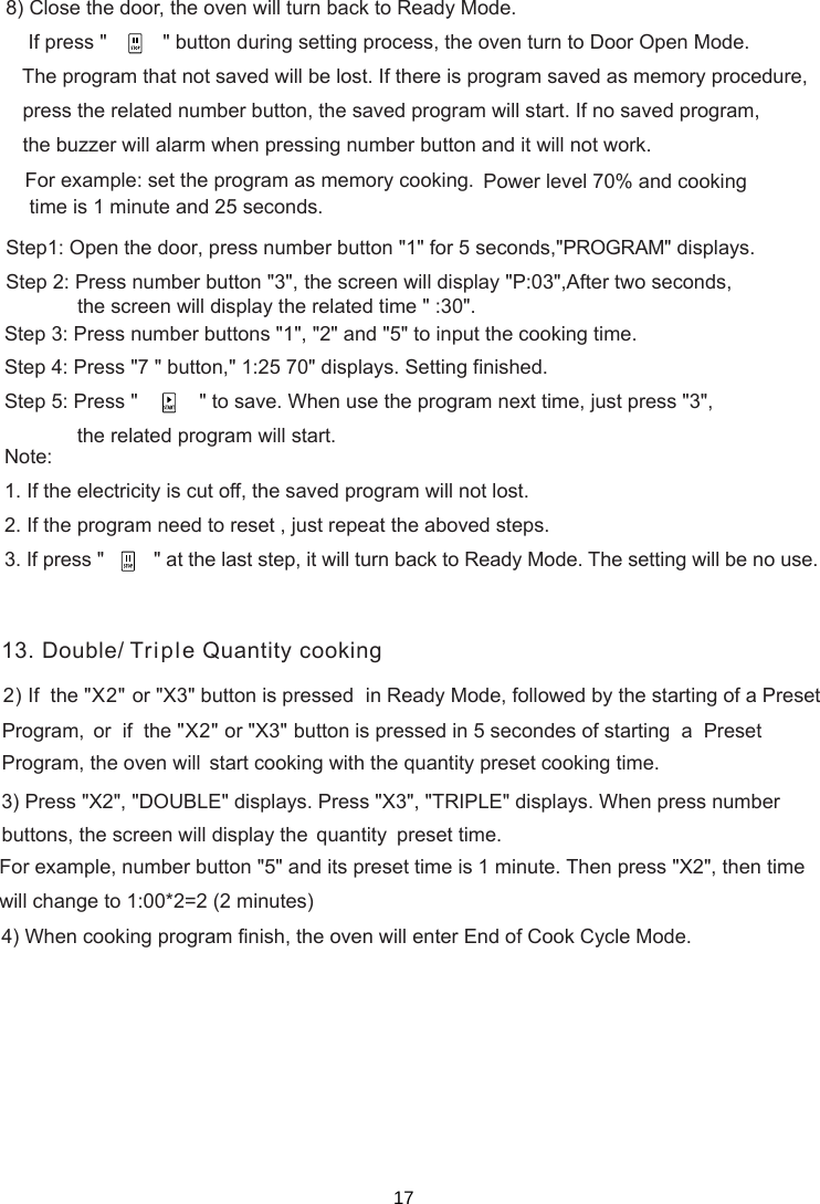     If press &quot;          &quot; button during setting process, the oven turn to Door Open Mode.   The program that not saved will be lost. If there is program saved as memory procedure,   press the related number button, the saved program will start. If no saved program,   the buzzer will alarm when pressing number button and it will not work.For example: set the program as memory cooking.  Power level 70% and cooking time is 1 minute and 25 seconds.Step1: Open the door, press number button &quot;1&quot; for 5 seconds,&quot;PROGRAM&quot; displays.Step 2: Press number button &quot;3&quot;, the screen will display &quot;P:03&quot;,After two seconds,Step 3: Press number buttons &quot;1&quot;, &quot;2&quot; and &quot;5&quot; to input the cooking time.Step 4: Press &quot;7 &quot; button,&quot;  &quot; displays. Setting finished.Step  : Press &quot;         &quot; to save. When use the program next time, just press &quot;3&quot;,             the related program will start.Note:1. If the electricity is cut off, the saved program will not lost.2. If the program need to reset , just repeat the aboved steps.3. If press &quot;         &quot; at the last step, it will turn back to Ready Mode. The setting will be no use.51:25 70the screen will display the   time &quot; :30&quot;.related2) If  the &quot;X2&quot;  in Ready Mode, followed by the starting of a Preset     or  if  the &quot;X2&quot;  button is pressed in 5 secondes of starting  a  Preset     start cooking with the quantity preset cooking time.3) Press &quot;X2&quot;, &quot;DOUBLE&quot; displays.  When press number quantity    preset time.   For example, number button &quot;5&quot; and its preset time is 1 minute. Then press &quot;X2&quot;, then time   will change to 1:00*2=2 (2 minutes)4) When cooking program finish, the oven will enter End of Cook Cycle Mode.1or &quot;X3&quot; button is pressed Program,  or &quot; &quot;X3Program, the oven willPress &quot; &quot;X3 , &quot; &quot;TRIPLE  displays. buttons,  the  screen  will  display  the     3. Double/ Triple Quantity cooking8) Close the door, the oven will turn back to Ready Mode.17