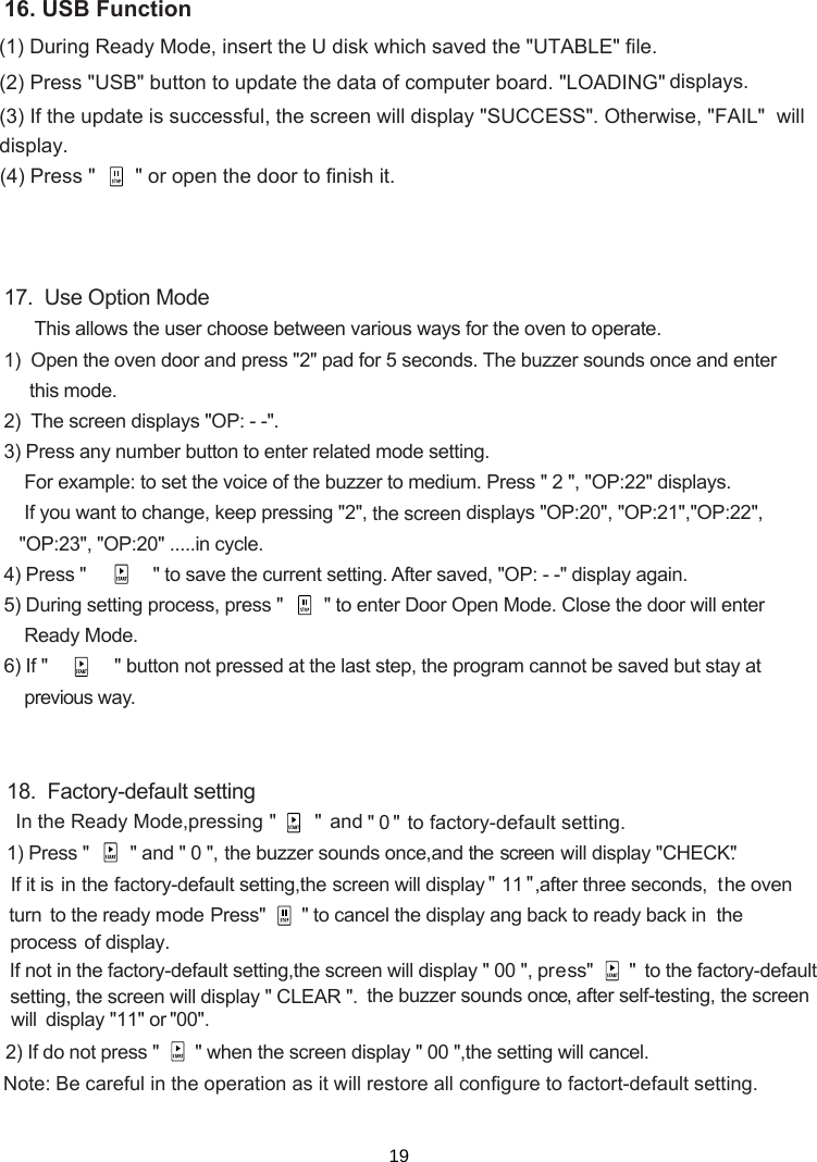 (1) (2) Press &quot;USB&quot; button to update the data of computer board. &quot;LOADING&quot; (3) If the update is successful, the screen will display &quot;SUCCESS&quot;. Otherwise, &quot;FAIL&quot;  will (4) Press &quot;       &quot; or open the door to finish it.During Ready Mode, insert the U disk which saved the &quot;UTABLE&quot; file.  displays.display.17.  Use Option Mode      This allows the user choose between various ways for the oven to operate.1)  Open the oven door and press &quot;2&quot; pad for 5 seconds. The buzzer sounds once and enter     this mode.2)    displays &quot;OP: - -&quot;.3) Press any number button to enter related mode setting.    For example: to set the voice of the buzzer to medium. Press &quot; 2 &quot;, &quot;OP:22&quot; displays.    If you want to change, keep pressing &quot;2&quot;,   displays &quot;OP:20&quot;, &quot;OP:21&quot;,&quot;OP:22&quot;,   &quot;OP:23&quot;, &quot;OP:20&quot; .....in cycle.4) Press &quot;             &quot; to save the current setting. After saved, &quot;OP: - -&quot; display again.5) During setting process, press &quot;        &quot; to enter Door Open Mode. Close the door will enter    Ready Mode.6) If &quot;             &quot; button not pressed at the last step, the program cannot be saved but stay at     previous way.the screenThe screen16. USB Function18.  Factory-default setting1) Press &quot;      &quot; and &quot; 0 &quot;, the  buzzer  sounds  once,and  the screen wil l display  &quot;CHECK&quot;.actory-default setting,  will display &quot; 11 &quot;,after three seconds,  turn  ode     In the Ready Mode,pressing &quot;       &quot;  an &quot;  0 &quot; to factory-default setting. d   the oven Press&quot;   &quot; to cancel the display ang back to ready back in  the he factory-default setting,  will display &quot; 00 &quot;, press&quot;       &quot;  will display &quot; CLEAR &quot;. 2) If do not press &quot;    &quot; when the   display &quot; 00 &quot;,the setting will cancel.the screenthe screenscreenNote:  actort-default setting   operation   restore all configure to f . Be careful in the as it willthe buzzer sounds once,isplay &quot; &quot;11 or  &quot; &quot;00 . d  setting, the screento the ready mIf not in tin the fIf i t is process of display. to the factory-defaultafter self-testing, the screen will        19