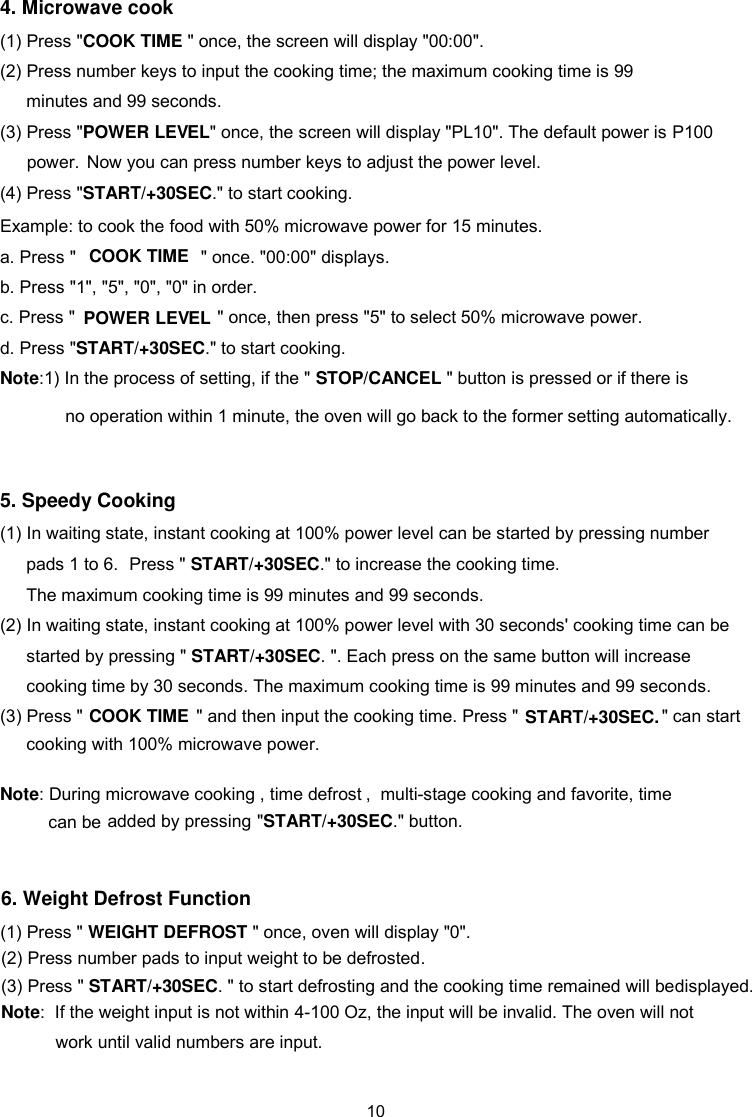 4. Microwave cook   (1) Press &quot;COOK TIME &quot; once, the screen will display &quot;00:00&quot;. (2) Press number keys to input the cooking time; the maximum cooking time is 99                   minutes and 99 seconds.   (3) Press &quot;POWER LEV  EL&quot; once, the screen will display &quot;PL10&quot;. The default power is P100Now you can press number keys to adjust the power level.  (4) Press &quot;START/+30SEC.&quot; to start cooking.  Example: to cook the food with 50% microwave power for 15 minutes.   a. Press &quot;          &quot; once. &quot;00:00&quot; displays. b. Press &quot;1&quot;, &quot;5&quot;, &quot;0&quot;, &quot;0&quot; in order. c. Press &quot; &quot; once, then press &quot;5&quot; to select 50% microwave power. d. Press &quot;START/+30SEC.&quot; to start cooking. Note:1) In the process of  ing, if the &quot; STOP/CANCEL &quot; button is pressed or if there is   settno operation within 1 minute, the oven will go back to the former setting automatically. 5. Speedy Cooking   (1) In waiting state, instant cooking at 100% power level can be started by pressing number pads 1 to 6.   Press &quot; START/+30SECThe maximum cooking time is 99 minutes and 99 seconds.   .&quot; to increase the cooking time. (2) In waiting state, instant cooking at 100% power level with 30 seconds&apos; cooking time can be started by pressing &quot; START/+30SECcooking time by 30 seconds. The maximum cooking time is 99 minutes and 99 seconds. . &quot;. Each press on the same button will increase Note: During microwave cooking   time defrost , time &quot;START/+30SEC ,  ,  multi-stage cooking and favorite.&quot; button.  POWER LEV  EL(3) Press &quot;                       &quot; and then input the cooking time. Press &quot;                             &quot; can startCOOK TIMECOOK TIME START/+30SEC.cooking with 100% microwave power.   added by pressing  power.   6. Weight Defrost Function   (1) Press &quot;   &quot; once, oven will display &quot;WEIGHT DEFROST 0&quot;.     (2) Press number pads to input weight to be defrosted. (3) Press &quot; START/+30SEC displayed.. &quot; to start defrosting and the cooking time remained will be Note:work until valid numbers are input.     If the weight input is not within 4-100 Oz, the input will be invalid. The oven will not can be10