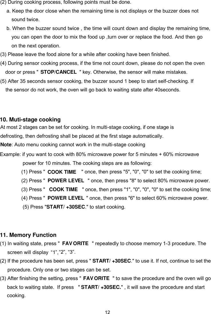 (2) During cooking process, following points must be done.   a. Keep the door close when the remaining time is not displays or the buzzer does not sound twice. b. When the buzzer sound twice , the time will count down and display the rem ing time, you can open the door to mix the food up ,turn over or replace the food. And then go on the next operation.   ain(3) Please leave the food alone for a while after cooking have been finished.   door or press &quot;     &quot; key. Otherwise, the sensor will make mistakes.   (4) During sensor cooking process, if the time not count down, please do not open the oven 5) After 35 seconds sensor cooking, the buzzer sound 1 beep to start self-checking. If (   the sensor do not work, the oven will go back to waiting state after 40seconds.  10. Muti-stage cooking At most 2 stages can be set for cooking. In multi-stage cooking, if one stage is defrosting, then defrosting shall be placed at the first stage automatically. Note: Auto menu cooking cannot work in the multi-stage cooking     STOP/CANCEL Example: if you want to cook with 80% microwave power for 5 minutes + 60% microwave           power for 10 minutes. The cooking steps are as following:   (1) Press &quot; &quot; once, then press &quot;5&quot;, &quot;0&quot;, &quot;0&quot;  to set the cooking time;  (2) Press &quot; &quot; once, then press &quot;8&quot; to select 80% microwave power.  (3) Press &quot;  &quot; once, then press &quot;1&quot;, &quot;0&quot;, &quot;0&quot;, &quot;0&quot; to set the cooking time;  (4) Press &quot; &quot; once, then press &quot;6&quot; to select 60% microwave power.  (5) Press &quot;START/ +30SEC  .&quot; to start cooking.COOK TIMECOOK TIMEPOWER LEV  ELPOWER LEV  EL11. Memory Function   (1) In waiting state, press &quot;“1”,  &quot;  to choose memory 1-3 procedure. The  “2”, “3”.  (2) If the procedure has been set, press &quot; START/ +30SECprocedure. Only one or two stages can be set.   .&quot; to use it. If not, continue to set the (3) After finishing the setting, press &quot; &quot; to save the procedureSTART/ +30SEC.&quot; , it will save the procedure and start FAV   ORITEFAV   ORITE&quot;display  and the oven will go back to waiting state.  If press repeatedly screen will cooking.   12