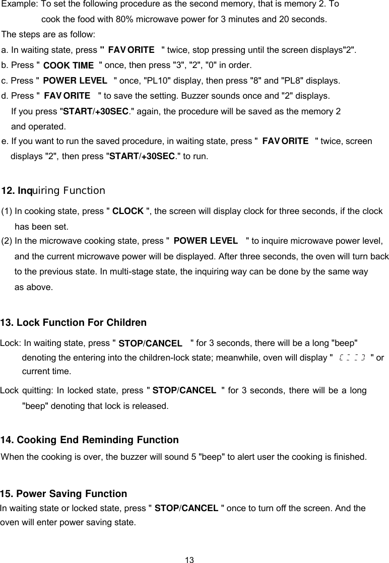  Example: To set the following procedure as the second memory, that is memory 2. To cook the food with 80% microwave power for 3 minutes and 20 seconds. The steps are as follow:   a. In waiting state, press &quot;  &quot; twice, stop pressing until the screen displays&quot;2&quot;.  b. Press &quot;   &quot; once, then press &quot;3&quot;, &quot;2&quot;, &quot;0&quot; in order.  c. Press &quot; &quot; once, &quot;PL10&quot; display, then press &quot;8&quot; and &quot;PL8&quot; displays.  d. Press &quot; &quot; to save the setting. Buzzer sounds once and &quot;2&quot; displays.   If you press &quot;START/+30SEC.&quot; again, the procedure will be saved as the memory 2   and operated.   12. Inq   uiring Function(1) In cooking state, press &quot; CLOCK &quot;, the screen will display clock for three seconds, if the clock (2) In the microwave cooking state, press &quot;    &quot; to inquire microwave power level,           to the previous state. In multi-stage state, the inquiring way can be done by the same way as above. and the current microwave power will be displayed. After three seconds, the oven will turn back has been set.    FAV   ORITECOOK TIMEPOWER LEV  ELPOWER LEV  EL13. Lock Function For Children Lock: In waiting state, press &quot;  &quot; for 3 seconds, there will be a long &quot;beep&quot; denoting the entering into the children-lock state; meanwhile, oven will display &quot; &quot; or Lock quitting: In locked state, press &quot; &quot;beep&quot; denoting that lock is released.          &quot; for 3 seconds, there will be a long 14. Cooking End Reminding Function   When the cooking is over, the buzzer will sound 5 &quot;beep&quot; to alert user the cooking is finished.   current time.STOP/CANCELSTOP/CANCELFAV   ORITEe. If you want to run the saved procedure, in waiting state, press &quot;then press &quot;START/+30SEC.&quot; to run.                           &quot; twice, screen FAV   ORITEdisplays &quot;2&quot;, 15. Power Saving Function In waiting state or locked state, press &quot;                            &quot; once to turn off the screen. And the STOP/CANCELoven will enter power saving state.13