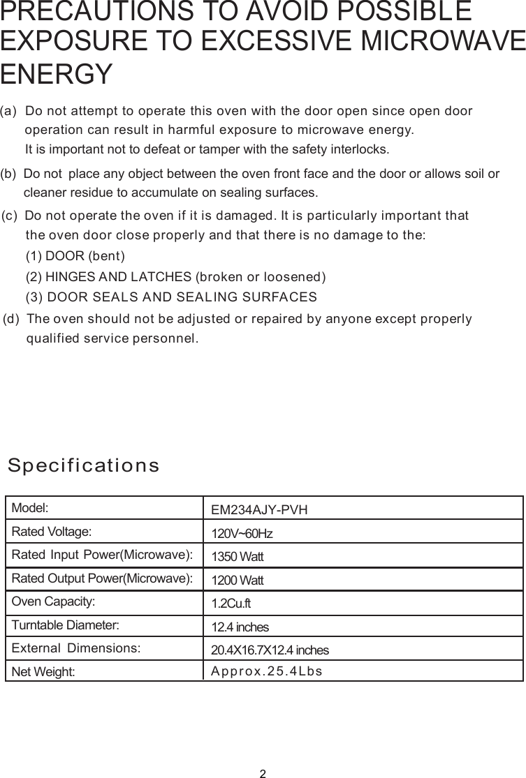 PRECAUTIONS TO AVOID POSSIBLEEXPOSURE TO EXCESSIVE MICROWAVEENERGY(a)  Do not attempt to operate this oven with the door open since       operation can result in harmful exposure to microwave energy.      It is important not to defeat or tamper with the safety interlocks.(b)  Do not  place any object between the oven front face and the door or allows soil or       cleaner residue to accumulate on sealing surfaces.(c)  Do not operate the oven if it is damaged. It is particular  important that      the oven door close properly and that there is no damage to the:      (1) DOOR (bent)      (2) HINGES AND LATCHES (broken or loosened)(3) DOOR SEALS AND SEALING SURFACE(d)  The oven should not be adjusted or repaired by anyone except properly      qualified service personnel.open door SlySpecifications120V~60Hz1350 Watt1200 Watt1.2Cu.ft12.4 inches20.4X16.7X12.4 inchesApprox.Model:Rated Voltage:Rated Input Power(Microwave):Rated Output Power(Microwave):Oven Capacity:Turntable Diameter:External Dimensions:Net Weight:EM234AJY-PVH25.4Lbs2
