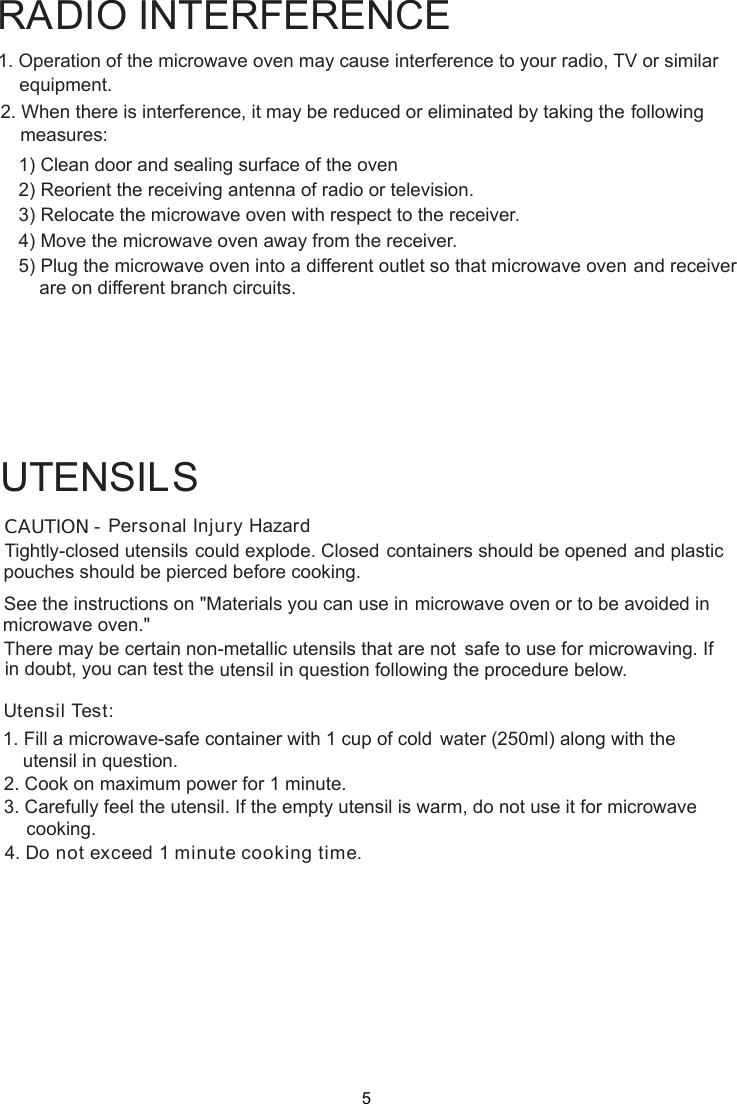 1. Operation of the microwave oven may cause interference to your radio, TV     or similar2. When there is interference, it may be reduced or eliminated by taking the    following    1) Clean door and sealing surface of the oven    2) Reorient the receiving antenna of radio or television.    3) Relocate the microwave oven with respect to the receiver.    4) Move the microwave oven away from the receiver.    5) Plug the microwave oven into a different outlet so that microwave ovenare on different branch circuits.RADIO INTERFERENCEequipment.measures:             and receiverPersonal Injury HazardTightly-closed utensils could explode. Closed containers should be opened and plasticpierced before cooking.Utensil Test:1. Fill a microwave-safe container with 1 cup of cold    water (250ml) along with the2. Cook on maximum power for 1 minute.3. Carefully feel the utensil. If the empty utensil is    warm, do not use it for microwave4. Do not exceed 1 minute cooking time.UTENSILSSee the instructions on &quot;Materials you can use in microwave oven or to be avoided inThere may be certain non-metallic utensils that are not safe to use for microwaving. Ifutensil in question following the procedure below.CAUTION -pouches should bemicrowave oven.&quot;in doubt, you can test theutensil in question.cooking.5