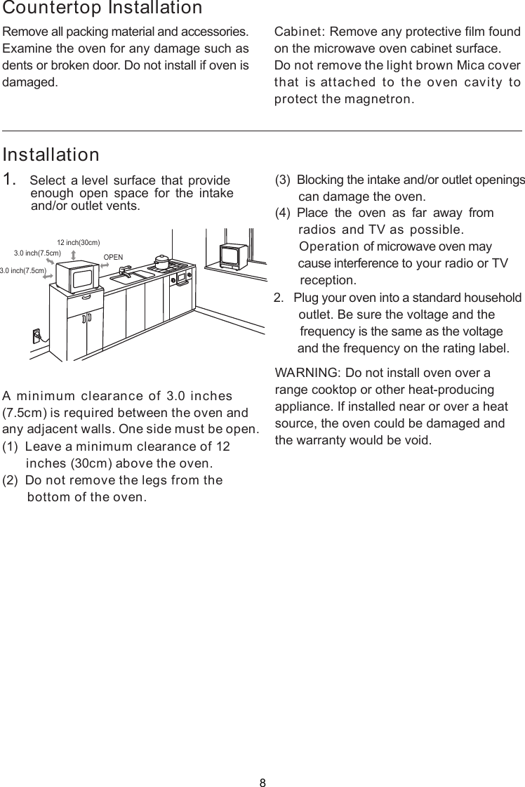 InstallationA minimum clearance of 3.0 inches(7.5cm) is required between the oven andany adjacent walls. One side must be open.(1)  Leave a minimum clearance of 12inches (30cm) above the oven.(2)  Do not remove the legs from the       bottom of the oven.(3)  Blocking the intake and/or outlet openingscan damage the oven.(4)  Place  the  oven  as  far  away  from     radios and TV as possible.      Operation of microwave oven may       cause interference to your radio or TV       reception.2.   Plug your oven into a standard household       outlet. Be sure the voltage and the        frequency is the same as the voltage       and the frequency on the rating label.WARNING: Do not install oven over arange cooktop or other heat-producingappliance. If installed near or over a heatsource, the oven could be damaged andthe warranty would be void.3.0 inch(7.5cm)3.0 inch(7.5cm)12 inch(30cm)OPENRemove all packing material and accessories.Examine the oven for any damage such asdents or broken door. Do not install if oven isdamaged.Countertop InstallationCabinet: Remove any protective film foundon the microwave oven cabinet surface.Do not remove the light brown Mica coverthat is attached to the oven cavity toprotect the magnetron.1.   Select a level surface that provide        enough  open  space  for  the  intake        and/or outlet vents.8