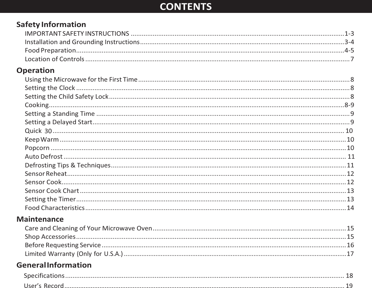 CONTENTS  Safety Information IMPORTANT SAFETY INSTRUCTIONS ..................................................................................................................... 1-3 Installation and Grounding Instructions ................................................................................................................ 3-4 Food Preparation ................................................................................................................................................... 4-5 Location of Controls ................................................................................................................................................. 7 Operation Using the Microwave for the First Time .................................................................................................................... 8 Setting the Clock ...................................................................................................................................................... 8 Setting the Child Safety Lock .................................................................................................................................... 8 Cooking .................................................................................................................................................................. 8-9 Setting a Standing Time ........................................................................................................................................... 9 Setting a Delayed Start ............................................................................................................................................. 9 Quick  30 ................................................................................................................................................................ 10 Keep Warm ............................................................................................................................................................. 10 Popcorn .................................................................................................................................................................. 10 Auto Defrost ........................................................................................................................................................... 11 Defrosting Tips &amp; Techniques ................................................................................................................................. 11 Sensor Reheat ......................................................................................................................................................... 12 Sensor Cook ............................................................................................................................................................ 12 Sensor Cook Chart .................................................................................................................................................. 13 Setting the Timer .................................................................................................................................................... 13 Food Characteristics ............................................................................................................................................... 14 Maintenance Care and Cleaning of Your Microwave Oven .......................................................................................................... 15 Shop Accessories .................................................................................................................................................... 15 Before Requesting Service ...................................................................................................................................... 16 Limited Warranty (Only for U.S.A.) ............................................................................................................................... 17 General Information Specifications ......................................................................................................................................................... 18 User’s Record ................................................................................................................................................................ 19 