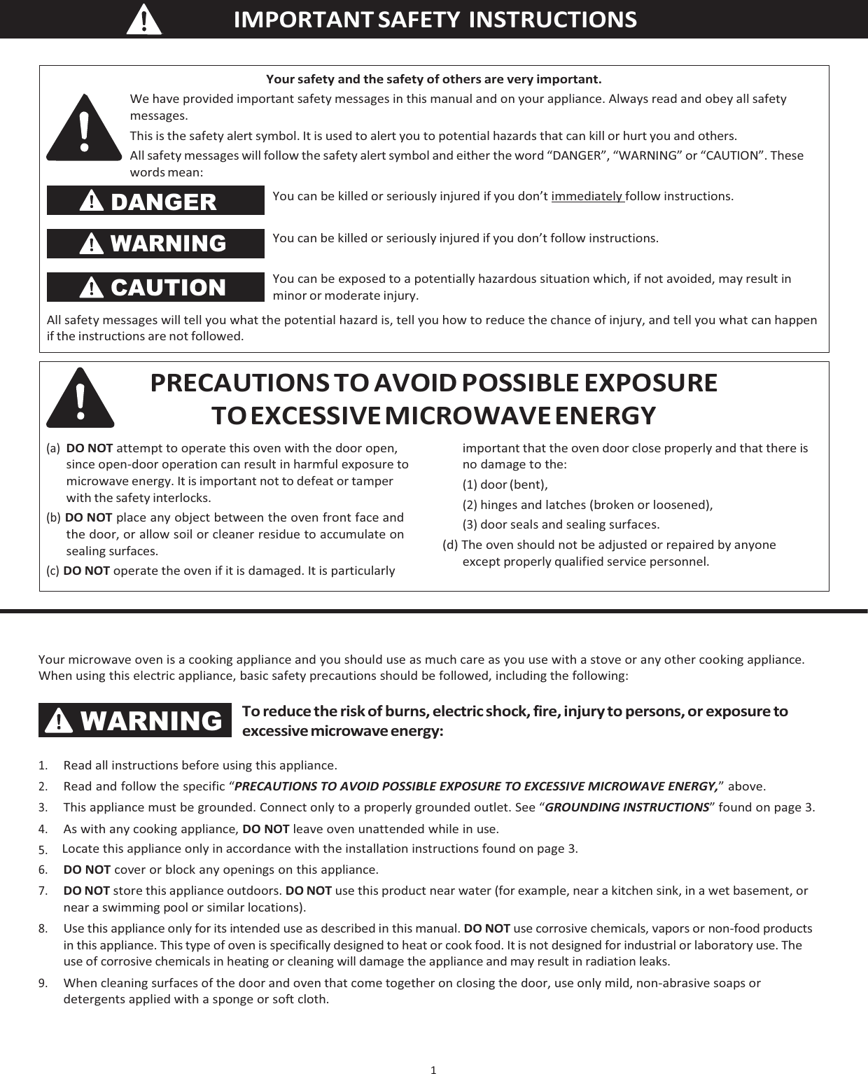    IMPORTANT  SAFETY  INSTRUCTIONS 1   Your microwave oven is a cooking appliance and you should use as much care as you use with a stove or any other cooking appliance. When using this electric appliance, basic safety precautions should be followed, including the following: To reduce the risk of burns, electric shock, fire, injury to persons, or exposure to excessive microwave energy: 1. Read all instructions before using this appliance. 2. Read and follow the specific “PRECAUTIONS TO AVOID POSSIBLE EXPOSURE TO EXCESSIVE MICROWAVE ENERGY,” above. 3. This appliance must be grounded. Connect only to a properly grounded outlet. See “GROUNDING INSTRUCTIONS” found on page 3. 4. As with any cooking appliance, DO NOT leave oven unattended while in use. 5. Locate this appliance only in accordance with the installation instructions found on page 3. 6. DO NOT cover or block any openings on this appliance. 7. DO NOT store this appliance outdoors. DO NOT use this product near water (for example, near a kitchen sink, in a wet basement, or near a swimming pool or similar locations). 8. Use this appliance only for its intended use as described in this manual. DO NOT use corrosive chemicals, vapors or non-food products in this appliance. This type of oven is specifically designed to heat or cook food. It is not designed for industrial or laboratory use. The use of corrosive chemicals in heating or cleaning will damage the appliance and may result in radiation leaks. 9. When cleaning surfaces of the door and oven that come together on closing the door, use only mild, non-abrasive soaps or detergents applied with a sponge or soft cloth. PRECAUTIONS TO AVOID POSSIBLE EXPOSURE TO EXCESSIVE MICROWAVE ENERGY (a) DO NOT attempt to operate this oven with the door open, since open-door operation can result in harmful exposure to microwave energy. It is important not to defeat or tamper with the safety interlocks. (b) DO NOT place any object between the oven front face and the door, or allow soil or cleaner residue to accumulate on sealing surfaces. (c) DO NOT operate the oven if it is damaged. It is particularly important that the oven door close properly and that there is no damage to the: (1) door (bent), (2) hinges and latches (broken or loosened), (3) door seals and sealing surfaces. (d) The oven should not be adjusted or repaired by anyone except properly qualified service personnel. Your safety and the safety of others are very important. We have provided important safety messages in this manual and on your appliance. Always read and obey all safety messages. This is the safety alert symbol. It is used to alert you to potential hazards that can kill or hurt you and others. All safety messages will follow the safety alert symbol and either the word “DANGER”, “WARNING” or “CAUTION”. These words mean: DANGER WARNING CAUTION You can be killed or seriously injured if you don’t immediately follow instructions. You can be killed or seriously injured if you don’t follow instructions.  You can be exposed to a potentially hazardous situation which, if not avoided, may result in minor or moderate injury. All safety messages will tell you what the potential hazard is, tell you how to reduce the chance of injury, and tell you what can happen if the instructions are not followed. WARNING 