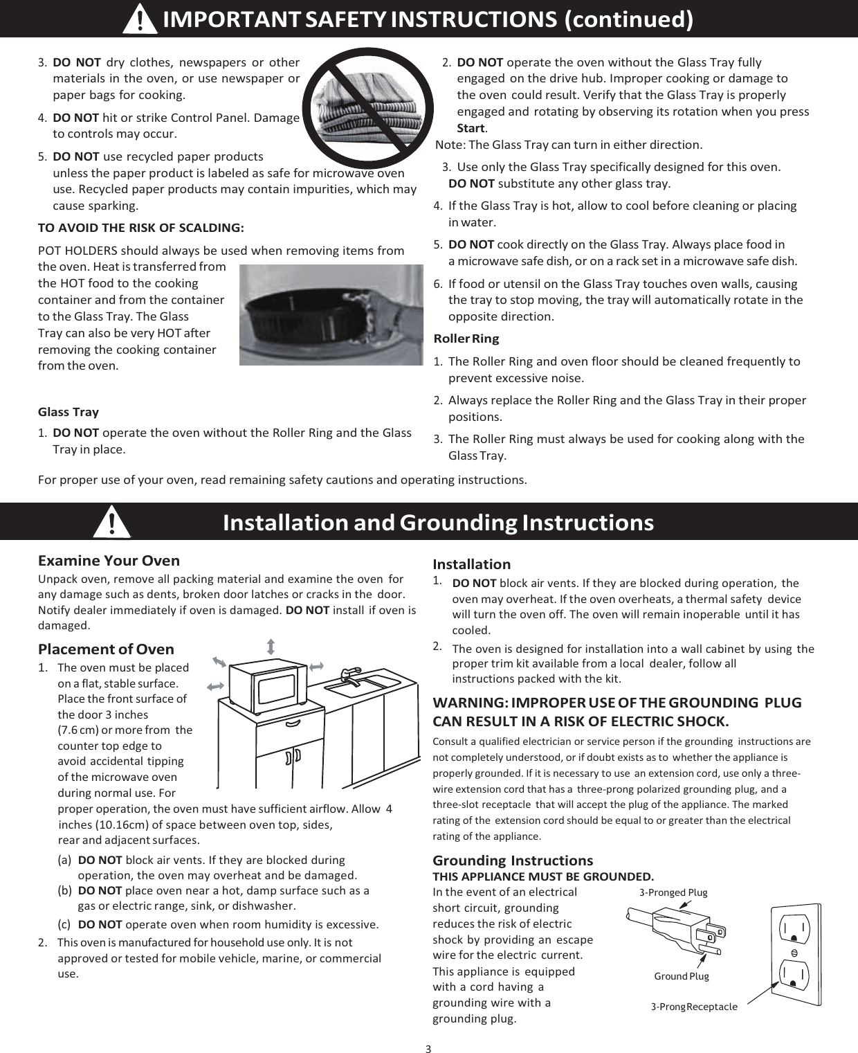 3   IMPORTANT  SAFETY  INSTRUCTIONS  (continued) 3. DO NOT dry clothes, newspapers or other materials in the oven, or use newspaper or paper bags for cooking. 4. DO NOT hit or strike Control Panel. Damage to controls may occur. 5. DO NOT use recycled paper products unless the paper product is labeled as safe for microwave oven use. Recycled paper products may contain impurities, which may cause sparking. TO AVOID THE RISK OF SCALDING: POT HOLDERS should always be used when removing items from the oven. Heat is transferred from the HOT food to the cooking container and from the container to the Glass Tray. The Glass Tray can also be very HOT after removing the cooking container from the oven. Glass Tray 1. DO NOT operate the oven without the Roller Ring and the Glass Tray in place. 2. DO NOT operate the oven without the Glass Tray fully engaged on the drive hub. Improper cooking or damage to the oven could result. Verify that the Glass Tray is properly engaged and rotating by observing its rotation when you press Start. Note: The Glass Tray can turn in either direction. 3. Use only the Glass Tray specifically designed for this oven. DO NOT substitute any other glass tray. 4. If the Glass Tray is hot, allow to cool before cleaning or placing in water. 5. DO NOT cook directly on the Glass Tray. Always place food in a microwave safe dish, or on a rack set in a microwave safe dish. 6. If food or utensil on the Glass Tray touches oven walls, causing the tray to stop moving, the tray will automatically rotate in the opposite direction. Roller Ring 1. The Roller Ring and oven floor should be cleaned frequently to prevent excessive noise. 2. Always replace the Roller Ring and the Glass Tray in their proper positions. 3. The Roller Ring must always be used for cooking along with the Glass Tray. For proper use of your oven, read remaining safety cautions and operating instructions. Examine Your Oven Unpack oven, remove all packing material and examine the oven for any damage such as dents, broken door latches or cracks in the  door. Notify dealer immediately if oven is damaged. DO NOT install if oven is damaged. Placement of Oven 1. The oven must be placed on a flat, stable surface. Place the front surface of the door 3 inches (7.6 cm) or more from  the counter top edge to avoid accidental tipping of the microwave oven during normal use. For proper operation, the oven must have sufficient airflow. Allow 4 inches (10.16cm) of space between oven top, sides, rear and adjacent surfaces. (a) DO NOT block air vents. If they are blocked during operation, the oven may overheat and be damaged. Installation 1. DO NOT block air vents. If they are blocked during operation, the oven may overheat. If the oven overheats, a thermal safety  device will turn the oven off. The oven will remain inoperable until it has cooled. 2. The oven is designed for installation into a wall cabinet by using the proper trim kit available from a local   dealer, follow all  instructions packed with the kit. WARNING: IMPROPER USE OF THE GROUNDING PLUG CAN RESULT IN A RISK OF ELECTRIC SHOCK. Consult a qualified electrician or service person if the grounding instructions are not completely understood, or if doubt exists as to  whether the appliance is properly grounded. If it is necessary to use  an extension cord, use only a three-wire extension cord that has a  three-prong polarized grounding plug, and a three-slot receptacle  that will accept the plug of the appliance. The marked rating of the  extension cord should be equal to or greater than the electrical rating of the appliance. Grounding Instructions THIS APPLIANCE MUST BE GROUNDED. (b) DO NOT place oven near a hot, damp surface such as a gas or electric range, sink, or dishwasher. (c) DO NOT operate oven when room humidity is excessive. 2.    This oven is manufactured for household use only. It is not approved or tested for mobile vehicle, marine, or commercial use. In the event of an electrical short circuit, grounding reduces the risk of electric shock by providing an escape wire for the electric  current. This appliance is  equipped with a cord having a grounding wire with a grounding plug.3-Pronged Plug  Ground Plug  3-Prong ReceptacleInstallation and Grounding Instructions   