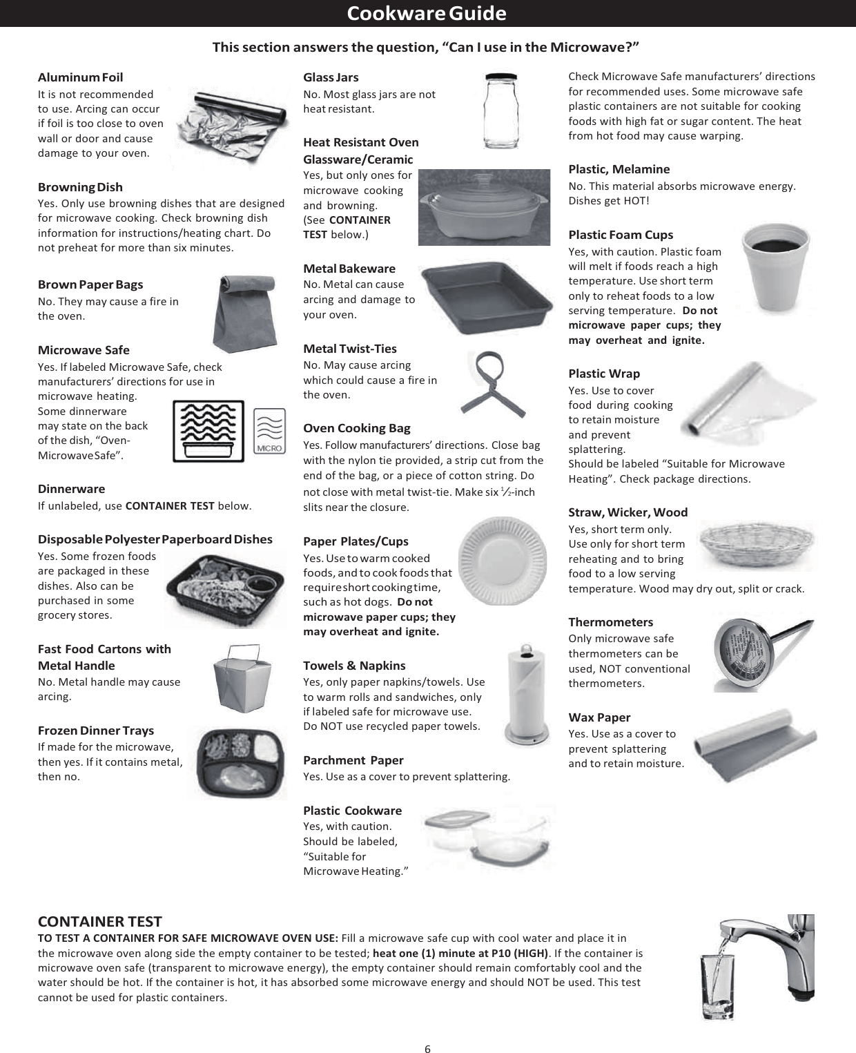 6  Cookware Guide  This section answers the question, “Can I use in the Microwave?” Aluminum Foil It is not recommended to use. Arcing can occur if foil is too close to oven wall or door and cause damage to your oven. Browning Dish Yes. Only use browning dishes that are designed for microwave cooking. Check browning dish information for instructions/heating chart. Do not preheat for more than six minutes. Brown Paper Bags No. They may cause a fire in the oven. Microwave Safe Yes. If labeled Microwave Safe, check manufacturers’ directions for use in microwave heating. Some dinnerware may state on the back of the dish, “Oven- Microwave  Safe”. Dinnerware If unlabeled, use CONTAINER TEST below. Disposable Polyester Paperboard Dishes Yes. Some frozen foods are packaged in these dishes. Also can be purchased in some grocery stores. Fast Food Cartons with Metal Handle No. Metal handle may cause arcing. Frozen Dinner Trays If made for the microwave, then yes. If it contains metal, then no. Glass Jars No. Most glass jars are not heat resistant.  Heat Resistant Oven Glassware/Ceramic Yes, but only ones for microwave cooking and browning. (See CONTAINER TEST below.)  Metal Bakeware No. Metal can cause arcing and damage to your oven.  Metal Twist-Ties No. May cause arcing which could cause a fire in the oven.  Oven Cooking Bag Yes. Follow manufacturers’ directions. Close bag with the nylon tie provided, a strip cut from the end of the bag, or a piece of cotton string. Do not close with metal twist-tie. Make six 1⁄2-inch slits near the closure.  Paper Plates/Cups Yes. Use to warm cooked foods, and to cook foods that require short cooking ti me, such as hot dogs. Do not microwave paper cups; they may overheat and ignite.  Towels &amp; Napkins Yes, only paper napkins/towels. Use to warm rolls and sandwiches, only if labeled safe for microwave use. Do NOT use recycled paper towels.  Parchment Paper Yes. Use as a cover to prevent splattering.  Plastic Cookware Yes, with caution. Should be labeled, “Suitable for Microwave Heating.” Check Microwave Safe manufacturers’ directions for recommended uses. Some microwave safe plastic containers are not suitable for cooking foods with high fat or sugar content. The heat from hot food may cause warping.  Plastic, Melamine No. This material absorbs microwave energy. Dishes get HOT!  Plastic Foam Cups Yes, with caution. Plastic foam will melt if foods reach a high temperature. Use short term only to reheat foods to a low serving temperature.  Do not microwave paper cups; they may overheat and ignite.  Plastic Wrap Yes. Use to cover food during cooking to retain moisture and prevent splattering. Should be labeled “Suitable for Microwave Heating”. Check package directions.  Straw, Wicker, Wood Yes, short term only. Use only for short term reheating and to bring food to a low serving temperature. Wood may dry out, split or crack.  Thermometers Only microwave safe thermometers can be used, NOT conventional thermometers.  Wax Paper Yes. Use as a cover to prevent splattering and to retain moisture. CONTAINER TEST TO TEST A CONTAINER FOR SAFE MICROWAVE OVEN USE: Fill a microwave safe cup with cool water and place it in  the microwave oven along side the empty container to be tested; heat one (1) minute at P10 (HIGH). If the container is microwave oven safe (transparent to microwave energy), the empty container should remain comfortably cool and the water should be hot. If the container is hot, it has absorbed some microwave energy and should NOT be used. This test cannot be used for plastic containers. 