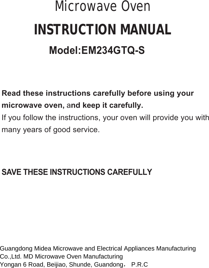 SAVE THESE INSTRUCTIONS CAREFULLYRead these instructions carefully before using yourmicrowave oven, and keep it carefully.If you follow the instructions, your oven will provide you withmany years of good service.INSTRUCTION MANUALMicrowave OvenGuangdong Midea Microwave and Electrical Appliances Manufacturing  Co.,Ltd. MD Microwave Oven Manufacturing  Yongan 6 Road, Beijiao, Shunde, Guandong， P.R.C   Model:EM234GTQ-S