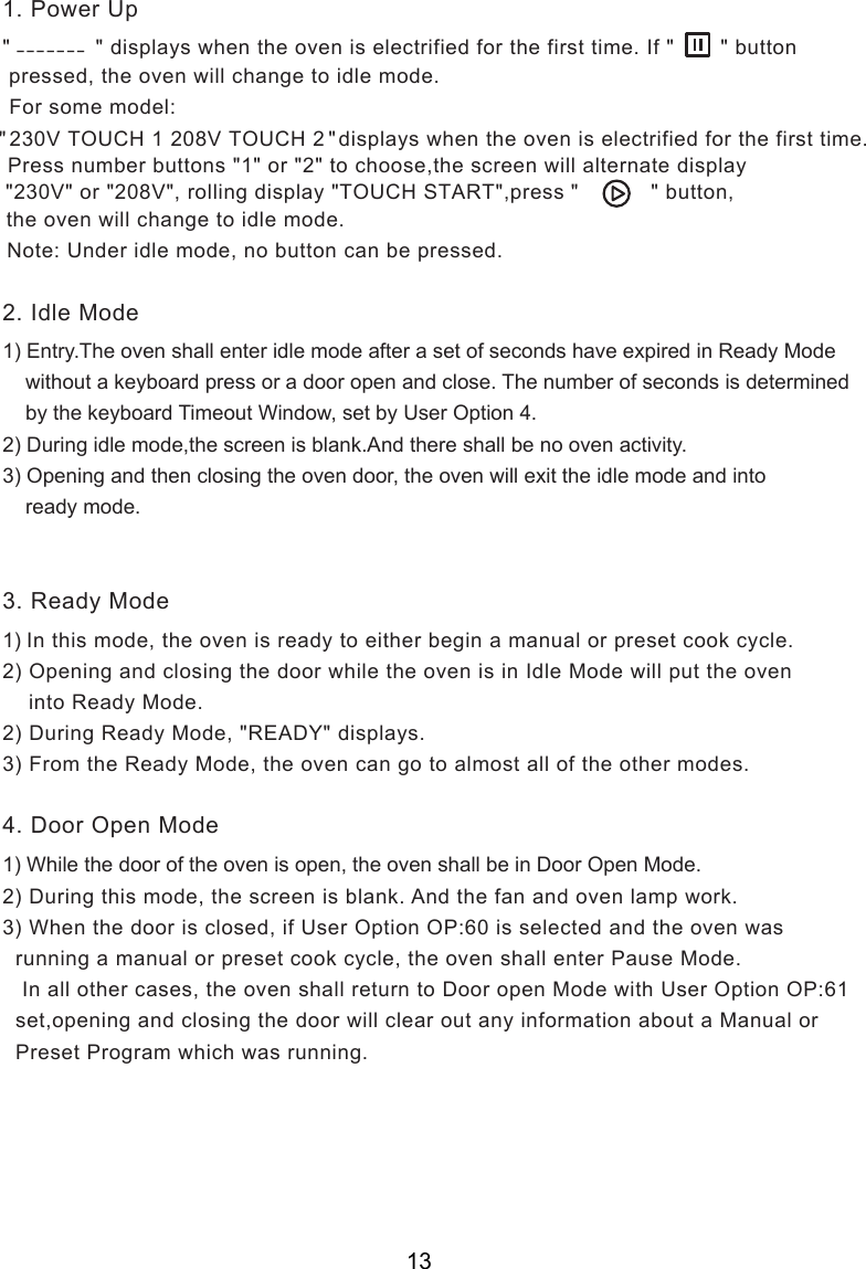 &quot;             &quot; displays when the oven is electrified for the first time. If &quot;       &quot; button pressed, the oven will change to idle mode. Note: Under idle mode, no button can be pressed.1) Entry.The oven shall enter idle mode after a set of seconds have expired in Ready Mode    without a keyboard press or a door open and close. The number of seconds is determined    by the keyboard Timeout Window, set by User Option 4.2) During idle mode,  is blank.And there shall be no oven activity.3) Opening and then closing the oven door, the oven will exit the idle mode and into    ready mode.1) In this mode, the oven is ready to either begin a manual or preset cook cycle.2) Opening and closing the door while the oven is in Idle Mode will put the oven    into Ready Mode.2) During Ready Mode, &quot;READY&quot; displays.3) From the Ready Mode, the oven can go to almost all of the other modes.1) While the door of the oven is open, the oven shall be in Door Open Mode.           2) During this mode,   is blank. And the fan and oven lamp work.3) When the door is closed, if User Option OP:60 is selected and the oven was  running a manual or preset cook cycle, the oven shall enter Pause Mode.   In all other cases, the oven shall return to   Mode with User Option OP:61  set,opening and closing the door will clear out any information about a Manual or  Preset Program which was running.2. Idle Mode3. Ready Mode4. Door Open Mode1. Power Up_ _ _ _ _ _ _the screenthe screen For some model:&quot;              &quot;  displays230V TOUCH 1 208V TOUCH 2      when the oven is electrified for the first time.            Press number buttons &quot;1&quot; or &quot;2&quot; to choose,the screen will alternate display &quot;230V&quot; or &quot;208V&quot;, rolling display &quot;TOUCH START&quot;,press &quot;           &quot; button, the oven will change to idle mode.Door open13