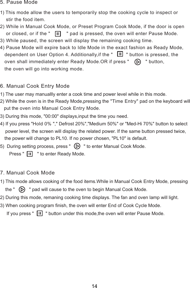 1) This mode allow the users to temporarily stop the cooking cycle to inspect or    stir the food item.2) While in Manual Cook Mode, or Preset Program Cook Mode, if the door is open    or closed, or if the &quot;           &quot; pad is pressed, the oven will enter Pause Mode.3) While paused,   will display the remaining cooking time.4) Pause Mode will expire back to Idle Mode in the exact fashion as Ready Mode,   dependent on User Option 4. Additionally,if the &quot;         &quot; button is pressed, the   oven shall immediately enter Ready Mode.OR if press &quot;           &quot; button,   the oven will go into working mode.3) During this mode, &quot;00:00&quot; displays4) If you press &quot;Hold 0% &quot;,&quot; Defrost 20%&quot;,&quot;Medium 50%&quot; or &quot;Med-Hi 70%&quot; button to select    power level, the screen will display the related power. If the same button pressed twice, the power    will change to PL10. If no power chosen, &quot;PL 0&quot; is default.5)  During setting process, press &quot;          &quot; to enter Manual Cook Mode.       Press &quot;          &quot; to enter Ready Mode.1) This mode allows cooking of the food items.While in Manual Cook Entry Mode, pressing    the &quot;           &quot; pad will cause to the oven to begin Manual Cook Mode.2) During this mode, remaning cooking time displays. The fan and oven lamp will light.3) When cooking program finish, the oven will enter End of Cook Cycle Mode.     If you press &quot;         &quot; button under this mode,the oven will enter Pause Mode.1) The user may manuallly enter a cook time and power level while in this mode.2) While the oven is in the Ready Mode,pressing the &quot;Time Entry&quot; pad on the keyboard will   put the oven into Manual Cook Entry Mode.5. Pause Mode6. Manual Cook Entry Mode7. Manual Cook Mode1,input the time you need.the screen      14