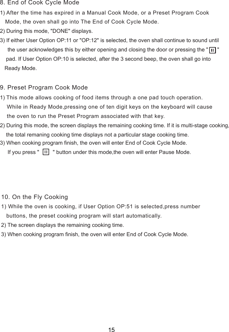 1) After the time has expired in a Manual Cook Mode, or a Preset Program Cook   Mode, the oven shall go into The End of Cook Cycle Mode.2) During this mode, &quot;DONE&quot; displays.3) If either User Option OP:11 or &quot;OP:12&quot; is selected, the oven shall continue to sound until     the user acknowledges this by either opening and closing the door or pressing the &quot;      &quot;    pad. If User Option OP:10 is selected, after the 3 second beep, the oven shall go into   Ready Mode.1) This mode allows cooking of food items through a one pad touch operation.    While in Ready Mode,pressing one of t  digit keys on the keyboard will cause    the oven to run the Preset Program associated with that key.2) During this mode,   displays the remaining cooking time. If it is multi-stage cooking,    the total remaning cooking time displays not a particular stage cooking time.) When cooking program finish, the oven will enter End of Cook Cycle Mode.     If you press &quot;         &quot; button under this mode,the oven will enter Pause Mode.   buttons, the preset cooking program will start automatically.8. End of Cook Cycle Mode9. Preset Program Cook Mode10. On the Fly Cookingen3the screen1) While the oven is cooking, if User Option OP:51 is selected,press number2) The screen displays the remaining cooking time.3) When cooking program finish, the oven will enter End of Cook Cycle Mode.15