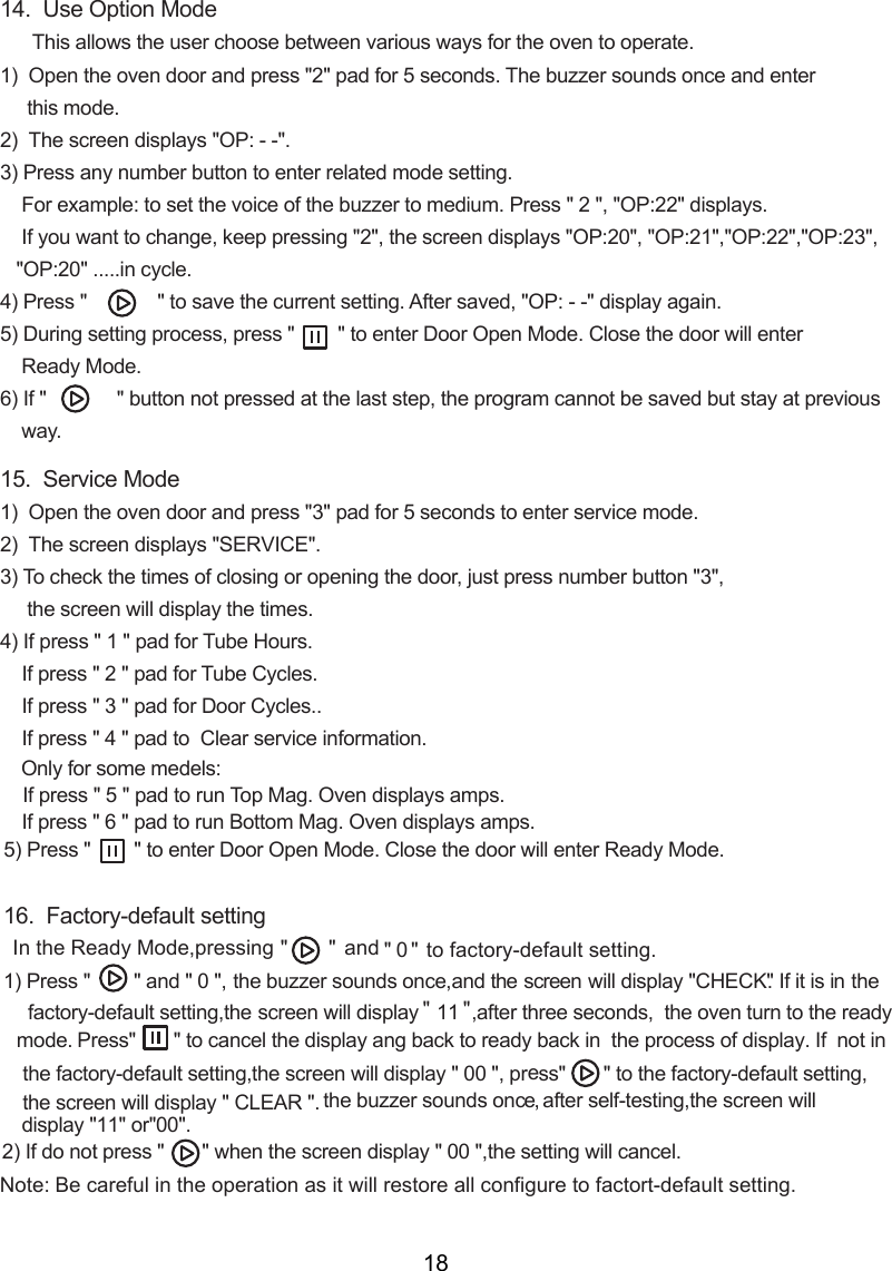 14.  Use Option Mode      This allows the user choose between various ways for the oven to operate.1)  Open the oven door and press &quot;2&quot; pad for 5 seconds. The buzzer sounds once and enter     this mode.2)    displays &quot;OP: - -&quot;.3) Press any number button to enter related mode setting.    For example: to set the voice of the buzzer to medium. Press &quot; 2 &quot;, &quot;OP:22&quot; displays.    If you want to change, keep pressing &quot;2&quot;,   displays &quot;OP:20&quot;, &quot;OP:21&quot;,&quot;OP:22&quot;,&quot;OP:23&quot;,   &quot;OP:20&quot; .....in cycle.4) Press &quot;             &quot; to save the current setting. After saved, &quot;OP: - -&quot; display again.5) During setting process, press &quot;        &quot; to enter Door Open Mode. Close the door will enter    Ready Mode.6) If &quot;             &quot; button not pressed at the last step, the program cannot be saved but stay at previous    way.15.  Service Mode1)  Open the oven door and press &quot;3&quot; pad for 5 seconds to enter service mode.2)    displays &quot;SE &quot;.3) To check the times of closing or opening the door, just press number button &quot;3&quot;,       will display the times.4) If press &quot; 1 &quot; pad for Tube Hours.    If press &quot; 2 &quot; pad for Tube Cycles.    If press &quot; 3 &quot; pad for Door Cycles..    If press &quot; 4 &quot; pad to  Clear service information.    Only for some medels:If press &quot; 5 &quot; pad to run Top Mag. Oven displays amps.    If press &quot; 6 &quot; pad to run Bottom Mag. Oven displays amps.5) Press &quot;        &quot; to enter Door Open Mode. Close the door will enter Ready Mode.16.  Factory-default setting1) Press &quot;        &quot; and &quot; 0 &quot;, the  buzzer  sounds  once,and  the screen wil l display  &quot;CHECK&quot;. I f i t is  in the factory-default setting,  will display &quot; 11 &quot;,after three seconds,   turn to the ready mode     In the Ready Mode,pressing &quot;       &quot;  an &quot;  0 &quot; to factory-default setting. d   the oven .Press&quot;       &quot;  If  not in  to cancel the display ang back to ready back in  the process of display.the factory-default setting,  will display &quot; 00 &quot;, press&quot;       &quot; to the factory-default setting, will display &quot; CLEAR &quot;. 2) If do not press &quot;       &quot; when the   display &quot; 00 &quot;,the setting will cancel.the screenThe screenthe screenthe screenThe screenthe screenthe screenscreenRVICENote:  actort-default setting   operation   restore all configure to f . Be careful in the as it willthe  buzzer  sounds  once, after self-testing,the screen will display &quot; &quot;11 or  &quot; &quot;00 .18