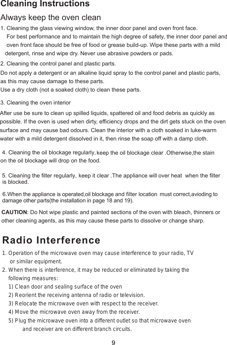 Cleaning InstructionsAlways keep the oven clean1. Cleaning the glass viewing window, the inner door panel and oven front face.    For best performance and to maintain the high degree of safety, the inner door panel and    oven front face should be free of food or grease build-up. Wipe these parts with a mild   detergent, rinse and wipe dry. Never use abrasive powders or pads.2. Cleaning the control panel and plastic parts.Do not apply a detergent or an alkaline liquid spray to the control panel and plastic parts,as this may cause damage to these parts.Use a dry cloth (not a soaked cloth) to clean these parts.3. Cleaning the oven interiorAfter use be sure to clean up spilled liquids, spattered oil and food debris as quickly aspossible. If the oven is used when dirty, efficiency drops and the dirt gets stuck on the ovensurface and may cause bad odours. Clean the interior with a cloth soaked in luke-warmwater with a mild detergent dissolved in it, then rinse the soap off with a damp cloth.CAUTION: Do Not wipe plastic and painted sections of the oven with bleach, thinners orother cleaning agents, as this may cause these parts to dissolve or change sharp.4. Cleaning the oil blockage regularly, keep the oil blockage clear .Otherwise,the stain will drop on the food.on the oil blockage                      5. Cleaning the filter regularly, keep it clear .The appliance will over heat  when the filter is blocked.6.When the appliance is operated,oil blockage and filter location must correct vioding to damage other parts . ,a( )the installation in page 18 and 19Radio Interference1. Operation of the microwave oven may cause interference to your radio, TV     or similar equipment.2. When there is interference, it may be reduced or eliminated by taking the    following measures:    1) Clean door and sealing surface of the oven    2) Reorient the receiving antenna of radio or television.    3) Relocate the microwave oven with respect to the receiver.    4) Move the microwave oven away from the receiver.    5) Plug the microwave oven into a different outlet so that microwave oven             and receiver are on different branch circuits.9