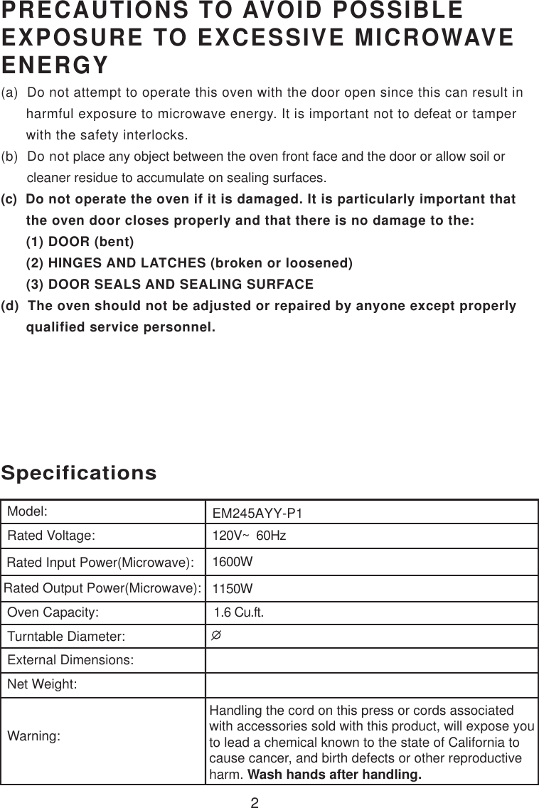 2120V~  60Hz1600W1150W1.6 Cu.ft.SpecificationsEM245AYY-P1Handling the cord on this press or cords associatedwith accessories sold with this product, will expose youto lead a chemical known to the state of California tocause cancer, and birth defects or other reproductiveharm. Wash hands after handling.Model:Rated Voltage:Rated Input Power(Microwave):Rated Output Power(Microwave):Oven Capacity:Turntable Diameter:External Dimensions:Net Weight:Warning:PRECAUTIONS TO AVOID POSSIBLEEXPOSURE TO EXCESSIVE MICROWAVEENERGY(a)  Do not attempt to operate this oven with the door open since this can result in      harmful exposure to microwave energy. It is important not to defeat or tamper      with the safety interlocks.(b)  Do not place any object between the oven front face and the door or allow soil or       cleaner residue to accumulate on sealing surfaces.(c)  Do not operate the oven if it is damaged. It is particularly important that      the oven door closes properly and that there is no damage to the:      (1) DOOR (bent)      (2) HINGES AND LATCHES (broken or loosened)      (3) DOOR SEALS AND SEALING SURFACE(d)  The oven should not be adjusted or repaired by anyone except properly      qualified service personnel.