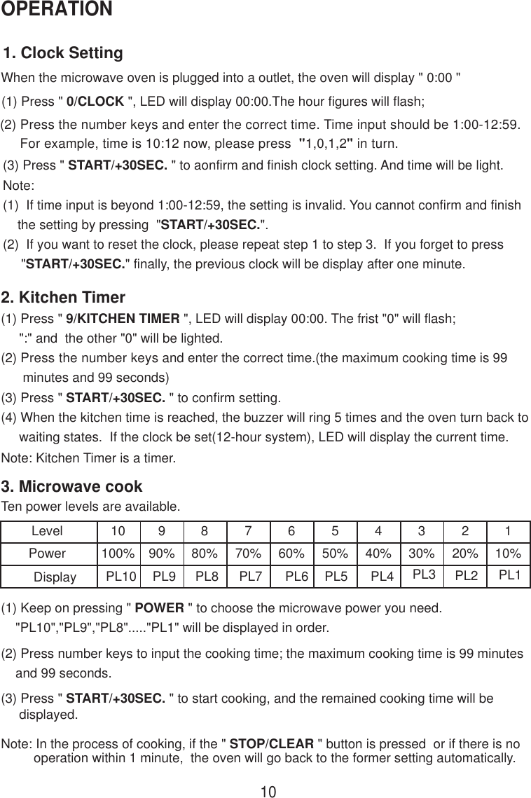1. Clock SettingWhen the microwave oven is plugged into a outlet, the oven will display &quot; 0:00 &quot;(1) Press &quot; 0/CLOCK &quot;, LED will display 00:00.The hour figures will flash;     (2) Press the number keys and enter the correct time. Time input should be 1:00-12:59.          For example, time is 10:12 now, please press  &quot;1,0,1,2&quot; in turn.(3) Press &quot; START/+30SEC. &quot; to aonfirm and finish clock setting. And time will be light.Note:(1)  If time input is beyond 1:00-12:59, the setting is invalid. You cannot confirm and finish    the setting by pressing  &quot;START/+30SEC.&quot;.(2)  If you want to reset the clock, please repeat step 1 to step 3.  If you forget to press     &quot;START/+30SEC.&quot; finally, the previous clock will be display after one minute.2. Kitchen Timer(1) Press &quot; 9/KITCHEN TIMER &quot;, LED will display 00:00. The frist &quot;0&quot; will flash;     &quot;:&quot; and  the other &quot;0&quot; will be lighted.(2) Press the number keys and enter the correct time.(the maximum cooking time is 99      minutes and 99 seconds)(3) Press &quot; START/+30SEC. &quot; to confirm setting.(4) When the kitchen time is reached, the buzzer will ring 5 times and the oven turn back to     waiting states.  If the clock be set(12-hour system), LED will display the current time.Note: Kitchen Timer is a timer.3. Microwave cook(1) Keep on pressing &quot; POWER &quot; to choose the microwave power you need.    &quot;PL10&quot;,&quot;PL9&quot;,&quot;PL8&quot;.....&quot;PL1&quot; will be displayed in order.(2) Press number keys to input the cooking time; the maximum cooking time is 99 minutes    and 99 seconds.(3) Press &quot; START/+30SEC. &quot; to start cooking, and the remained cooking time will be     displayed.Note: In the process of cooking, if the &quot; STOP/CLEAR &quot; button is pressed  or if there is nooperation within 1 minute,  the oven will go back to the former setting automatically.10OPERATIONTen power levels are available.LevelPower10100%990%880%770%660%550%440%330%220%110%PL10 PL9 PL8 PL7 PL6 PL5 PL4 PL3 PL2 PL1Display