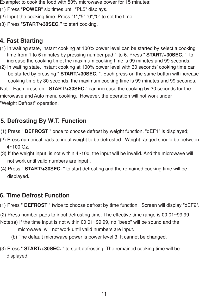 6. Time Defrost Function(1) Press &quot; DEFROST &quot; twice to choose defrost by time function,  Screen will display &quot;dEF2&quot;.(2) Press number pads to input defrosting time. The effective time range is 00:01~99:99Note:(a) If the time input is not within 00:01~99:99, no &quot;beep&quot; will be sound and the             microwave  will not work until valid numbers are input.(b) The default microwave power is power level 3. It cannot be changed.(3) Press &quot; START/+30SEC. &quot; to start defrosting. The remained cooking time will be     displayed.5. Defrosting By W.T. Function(1) Press &quot; DEFROST &quot; once to choose defrost by weight function, &quot;dEF1&quot; is displayed;(2) Press numerical pads to input weight to be defrosted.  Weight ranged should be between     4~100 Oz.(3) If the weight input  is not within 4~100, the input will be invalid. And the microwave will     not work until valid numbers are input .(4) Press &quot; START/+30SEC. &quot; to start defrosting and the remained cooking time will be     displayed.(2) In waiting state, instant cooking at 100% power level with 30 seconds&apos; cooking time can      be started by pressing &quot; START/+30SEC. &quot;. Each press on the same button will increase      cooking time by 30 seconds. the maximum cooking time is 99 minutes and 99 seconds.Note: Each press on &quot; START/+30SEC.&quot; can increase the cooking by 30 seconds for themicrowave and Auto menu cooking.  However, the operation will not work under&quot;Weight Defrost&quot; operation.4. Fast Starting(1) In waiting state, instant cooking at 100% power level can be started by select a cooking11time from 1 to 6 minutes by pressing number pad 1 to 6. Press &quot; START/+30SEC. &quot;  toincrease the cooking time; the maximum cooking time is 99 minutes and 99 seconds.Example: to cook the food with 50% microwave power for 15 minutes:(1) Press &quot;POWER&quot; six times until &quot;PL5&quot; displays.(2) Input the cooking time. Press &quot;1&quot;,&quot;5&quot;,&quot;0&quot;,&quot;0&quot; to set the time;(3) Press &quot;START/+30SEC.&quot; to start cooking.