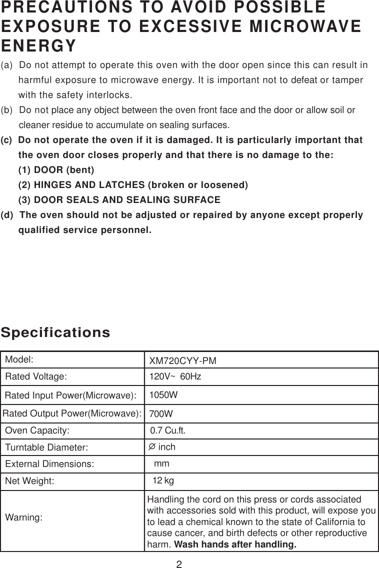 2120V~  60Hz1050W700W0.7 Cu.ft.SpecificationsXM720CYY-PMHandling the cord on this press or cords associatedwith accessories sold with this product, will expose youto lead a chemical known to the state of California tocause cancer, and birth defects or other reproductiveharm. Wash hands after handling.Model:Rated Voltage:Rated Input Power(Microwave):Rated Output Power(Microwave):Oven Capacity:Turntable Diameter:External Dimensions:Net Weight:Warning:PRECAUTIONS TO AVOID POSSIBLEEXPOSURE TO EXCESSIVE MICROWAVEENERGY(a)  Do not attempt to operate this oven with the door open since this can result in      harmful exposure to microwave energy. It is important not to defeat or tamper      with the safety interlocks.(b)  Do not place any object between the oven front face and the door or allow soil or       cleaner residue to accumulate on sealing surfaces.(c)  Do not operate the oven if it is damaged. It is particularly important that      the oven door closes properly and that there is no damage to the:      (1) DOOR (bent)      (2) HINGES AND LATCHES (broken or loosened)      (3) DOOR SEALS AND SEALING SURFACE(d)  The oven should not be adjusted or repaired by anyone except properly      qualified service personnel. mm12 kg inch