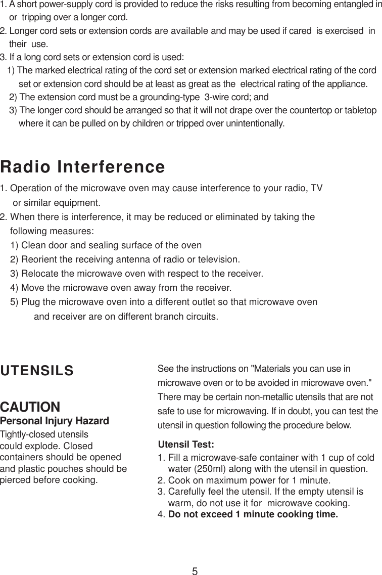 5CAUTIONPersonal Injury HazardTightly-closed utensilscould explode. Closedcontainers should be openedand plastic pouches should bepierced before cooking.Utensil Test:1. Fill a microwave-safe container with 1 cup of cold    water (250ml) along with the utensil in question.2. Cook on maximum power for 1 minute.3. Carefully feel the utensil. If the empty utensil is    warm, do not use it for  microwave cooking.4. Do not exceed 1 minute cooking time.UTENSILS See the instructions on &quot;Materials you can use inmicrowave oven or to be avoided in microwave oven.&quot;There may be certain non-metallic utensils that are notsafe to use for microwaving. If in doubt, you can test theutensil in question following the procedure below.Radio Interference1. A short power-supply cord is provided to reduce the risks resulting from becoming entangled in    or  tripping over a longer cord.2. Longer cord sets or extension cords are available and may be used if cared  is exercised  in    their  use.3. If a long cord sets or extension cord is used:   1) The marked electrical rating of the cord set or extension marked electrical rating of the cord        set or extension cord should be at least as great as the  electrical rating of the appliance.    2) The extension cord must be a grounding-type  3-wire cord; and    3) The longer cord should be arranged so that it will not drape over the countertop or tabletop        where it can be pulled on by children or tripped over unintentionally.1. Operation of the microwave oven may cause interference to your radio, TV     or similar equipment.2. When there is interference, it may be reduced or eliminated by taking the    following measures:    1) Clean door and sealing surface of the oven    2) Reorient the receiving antenna of radio or television.    3) Relocate the microwave oven with respect to the receiver.    4) Move the microwave oven away from the receiver.    5) Plug the microwave oven into a different outlet so that microwave oven             and receiver are on different branch circuits.