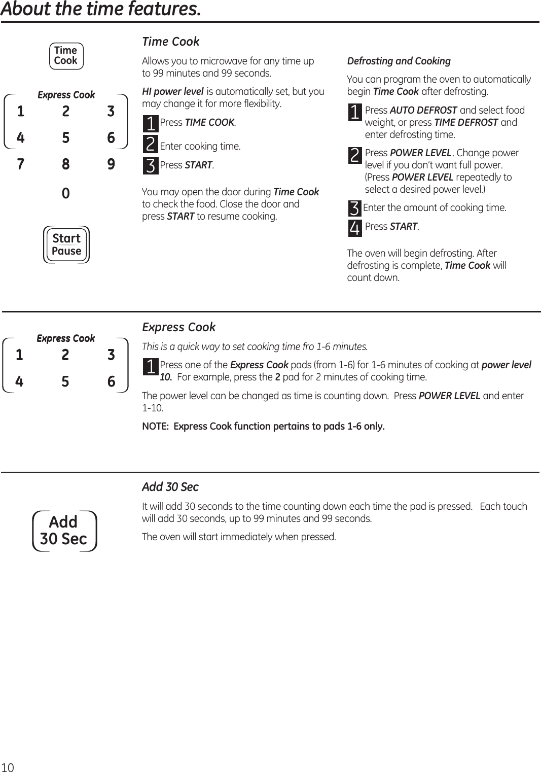 10About the time features.Time CookAllows you to microwave for any time up  to 99 minutes and 99 seconds.HI power level is automatically set, but you may change it for more flexibility.1 Press TIME COOK.2 Enter cooking time. 3 Press START.You may open the door during Time Cook to check the food. Close the door and  press START to resume cooking.Defrosting and CookingYou can program the oven to automatically begin Time Cook after defrosting.1 Press AUTO DEFROST and select food weight, or press TIME DEFROST and enter defrosting time.2 Press POWER LEVEL. Change power level if you don’t want full power.  (Press POWER LEVEL repeatedly to select a desired power level.)3 Enter the amount of cooking time.4 Press START.The oven will begin defrosting. After defrosting is complete, Time Cook will count down.Add 30 SecIt will add 30 seconds to the time counting down each time the pad is pressed.   Each touch will add 30 seconds, up to 99 minutes and 99 seconds.The oven will start immediately when pressed.Express Cook0142537896StartPauseTimeCookExpress CookThis is a quick way to set cooking time fro 1-6 minutes.1 Press one of the Express Cook pads (from 1-6) for 1-6 minutes of cooking at power level 10.  For example, press the 2 pad for 2 minutes of cooking time.The power level can be changed as time is counting down.  Press POWER LEVEL and enter 1-10.NOTE:  Express Cook function pertains to pads 1-6 only.Express Cook142536Add30 Sec