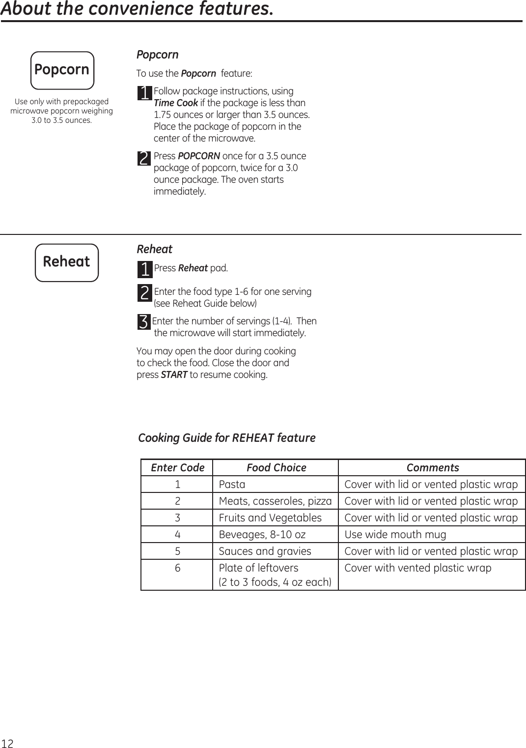  About the convenience features.12PopcornTo use the Popcorn  feature:1 Follow package instructions, using Time Cook if the package is less than 1.75 ounces or larger than 3.5 ounces. Place the package of popcorn in the center of the microwave.2 Press POPCORN once for a 3.5 ounce package of popcorn, twice for a 3.0 ounce package. The oven starts immediately.PopcornUse only with prepackaged microwave popcorn weighing  3.0 to 3.5 ounces.Reheat1 Press Reheat pad.  2 Enter the food type 1-6 for one serving  (see Reheat Guide below)3 Enter the number of servings (1-4).  Then the microwave will start immediately.You may open the door during cooking to check the food. Close the door and  press START to resume cooking.ReheatEnter Code Food Choice Comments1 Pasta Cover with lid or vented plastic wrap2 Meats, casseroles, pizza Cover with lid or vented plastic wrap3 Fruits and Vegetables Cover with lid or vented plastic wrap4 Beveages, 8-10 oz Use wide mouth mug5 Sauces and gravies Cover with lid or vented plastic wrap6 Plate of leftovers(2 to 3 foods, 4 oz each)Cover with vented plastic wrapCooking Guide for REHEAT feature