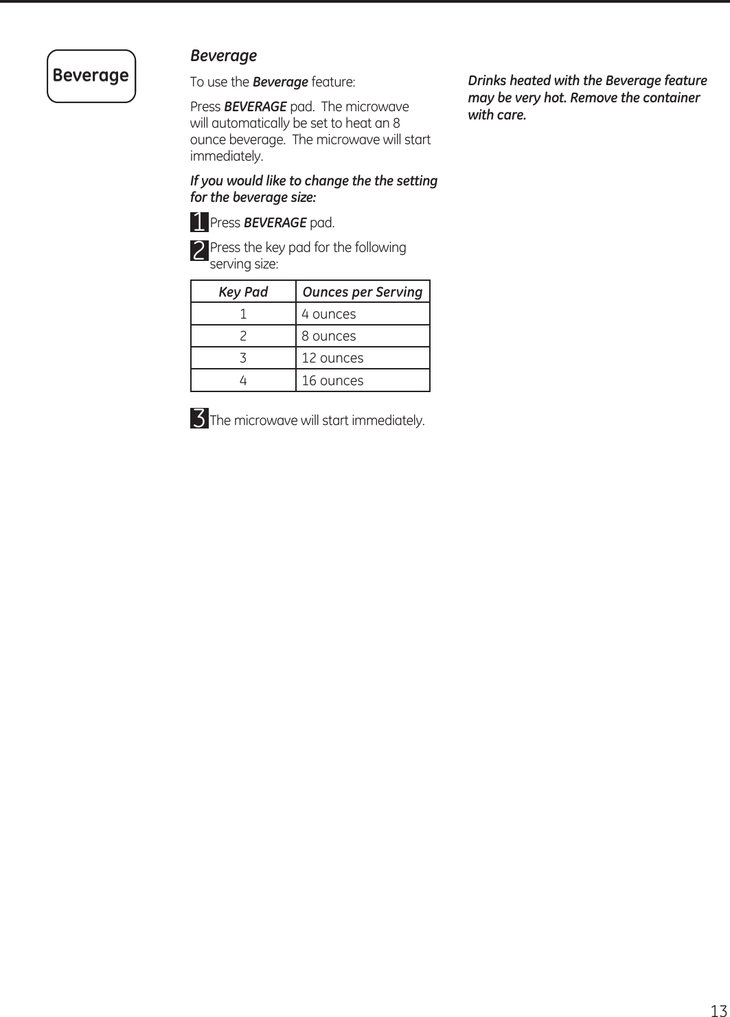 13 BeverageTo use the Beverage feature:Press BEVERAGE pad.  The microwave will automatically be set to heat an 8 ounce beverage.  The microwave will start immediately.If you would like to change the the setting for the beverage size:Press BEVERAGE pad. Press the key pad for the following serving size: The microwave will start immediately.Drinks heated with the Beverage feature may be very hot. Remove the container with care.BeverageKey Pad Ounces per Serving1 4 ounces2 8 ounces3 12 ounces4 16 ounces123