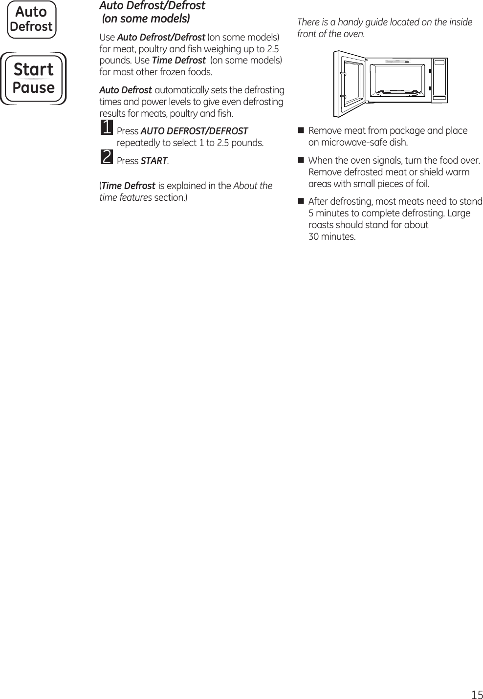 15 Auto Defrost/Defrost  (on some models)Use Auto Defrost/Defrost (on some models) for meat, poultry and fish weighing up to 2.5 pounds. Use Time Defrost  (on some models) for most other frozen foods.Auto Defrost automatically sets the defrosting times and power levels to give even defrosting results for meats, poultry and fish.1 Press AUTO DEFROST/DEFROST repeatedly to select 1 to 2.5 pounds.2 Press START. (Time Defrost is explained in the About the time features section.)There is a handy guide located on the inside front of the oven.n  Remove meat from package and place on microwave-safe dish.n  When the oven signals, turn the food over. Remove defrosted meat or shield warm areas with small pieces of foil.n  After defrosting, most meats need to stand 5 minutes to complete defrosting. Large roasts should stand for about  30 minutes.AutoDefrostStartPause