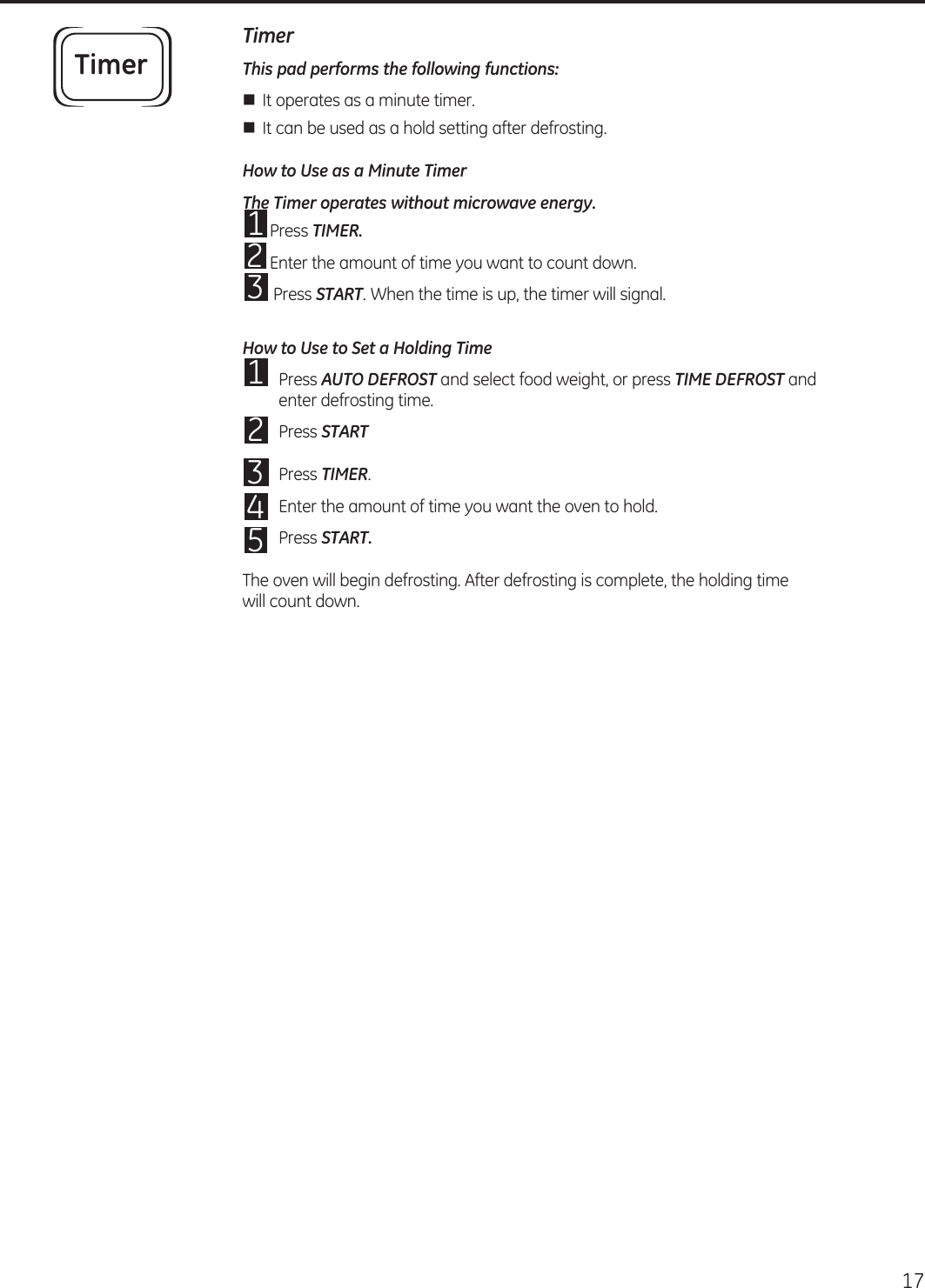  TimerThis pad performs the following functions:n  It operates as a minute timer.n  It can be used as a hold setting after defrosting.How to Use as a Minute TimerThe Timer operates without microwave energy.1 Press TIMER.2  Enter the amount of time you want to count down.3  Press START. When the time is up, the timer will signal.How to Use to Set a Holding Time1   Press AUTO DEFROST and select food weight, or press TIME DEFROST and enter defrosting time.    Press START   Press TIMER.   Enter the amount of time you want the oven to hold.   Press START.The oven will begin defrosting. After defrosting is complete, the holding time  will count down.17Timer2345