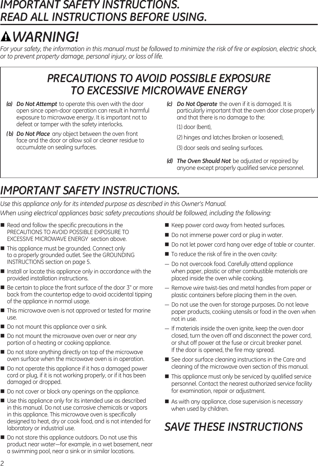 IMPORTANT SAFETY INSTRUCTIONS.  READ ALL INSTRUCTIONS BEFORE USING.IMPORTANT SAFETY INSTRUCTIONS.Use this appliance only for its intended purpose as described in this Owner’s Manual.When using electrical appliances basic safety precautions should be followed, including the following:n  Read and follow the specific precautions in the PRECAUTIONS TO AVOID POSSIBLE EXPOSURE TO EXCESSIVE MICROWAVE ENERGY  section above.n  This appliance must be grounded. Connect only to a properly grounded outlet. See the GROUNDING INSTRUCTIONS section on page 5.n  Install or locate this appliance only in accordance with the provided installation instructions.n  Be certain to place the front surface of the door 3&quot; or more back from the countertop edge to avoid accidental tipping of the appliance in normal usage.n  This microwave oven is not approved or tested for marine use.n  Do not mount this appliance over a sink. n  Do not mount the microwave oven over or near any portion of a heating or cooking appliance.n  Do not store anything directly on top of the microwave oven surface when the microwave oven is in operation.n  Do not operate this appliance if it has a damaged power cord or plug, if it is not working properly, or if it has been damaged or dropped.n  Do not cover or block any openings on the appliance.n  Use this appliance only for its intended use as described in this manual. Do not use corrosive chemicals or vapors in this appliance. This microwave oven is specifically designed to heat, dry or cook food, and is not intended for laboratory or industrial use.n  Do not store this appliance outdoors. Do not use this product near water—for example, in a wet basement, near a swimming pool, near a sink or in similar locations.n  Keep power cord away from heated surfaces.n  Do not immerse power cord or plug in water.n  Do not let power cord hang over edge of table or counter. n  To reduce the risk of fire in the oven cavity:— Do not overcook food. Carefully attend appliance  when paper, plastic or other combustible materials are placed inside the oven while cooking.— Remove wire twist-ties and metal handles from paper or plastic containers before placing them in the oven.— Do not use the oven for storage purposes. Do not leave paper products, cooking utensils or food in the oven when not in use.— If materials inside the oven ignite, keep the oven door closed, turn the oven off and disconnect the power cord, or shut off power at the fuse or circuit breaker panel.  If the door is opened, the fire may spread.n  See door surface cleaning instructions in the Care and cleaning of the microwave oven section of this manual.n  This appliance must only be serviced by qualified service personnel. Contact the nearest authorized service facility for examination, repair or adjustment.n  As with any appliance, close supervision is necessary when used by children.SAVE THESE INSTRUCTIONSWARNING!For your safety, the information in this manual must be followed to minimize the risk of fire or explosion, electric shock, or to prevent property damage, personal injury, or loss of life.PRECAUTIONS TO AVOID POSSIBLE EXPOSURE  TO EXCESSIVE MICROWAVE ENERGY2(a)   Do Not Attempt to operate this oven with the door open since open-door operation can result in harmful exposure to microwave energy. It is important not to defeat or tamper with the safety interlocks.(b)   Do Not Place  any object between the oven front face and the door or allow soil or cleaner residue to accumulate on sealing surfaces.(c)  Do Not Operate the oven if it is damaged. It is particularly important that the oven door close properly and that there is no damage to the:  (1) door (bent),  (2) hinges and latches (broken or loosened),  (3) door seals and sealing surfaces.(d)  The Oven Should Not be adjusted or repaired by anyone except properly qualified service personnel.