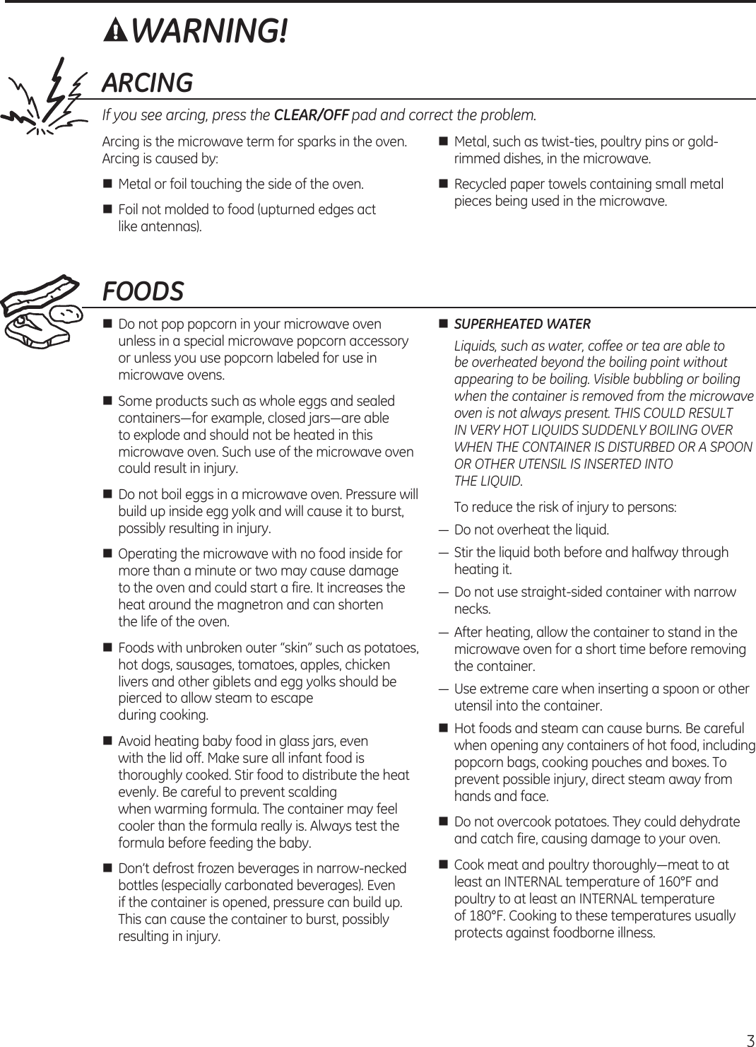  ARCINGIf you see arcing, press the CLEAR/OFF pad and correct the problem.Arcing is the microwave term for sparks in the oven. Arcing is caused by:n  Metal or foil touching the side of the oven.n  Foil not molded to food (upturned edges act like antennas).n  Metal, such as twist-ties, poultry pins or gold-rimmed dishes, in the microwave.n  Recycled paper towels containing small metal pieces being used in the microwave.FOODSn  Do not pop popcorn in your microwave oven unless in a special microwave popcorn accessory or unless you use popcorn labeled for use in microwave ovens.n  Some products such as whole eggs and sealed containers—for  example, closed jars—are able  to explode and should not be heated in this microwave oven. Such use of the microwave oven could result in injury.n  Do not boil eggs in a microwave oven. Pressure will build up inside egg yolk and will cause it to burst, possibly resulting in injury.n  Operating the microwave with no food inside for more than a minute or two may cause damage  to the oven and could start a fire. It increases the heat around the magnetron and can shorten  the life of the oven.n  Foods with unbroken outer “skin” such as potatoes, hot dogs, sausages, tomatoes, apples, chicken livers and other giblets and egg yolks should be pierced to allow steam to escape  during cooking.n  Avoid heating baby food in glass jars, even with the lid off. Make sure all infant food is thoroughly cooked. Stir food to distribute the heat evenly. Be careful to prevent scalding  when warming formula. The container may feel cooler than the formula really is. Always test the formula before feeding the baby.n  Don’t defrost frozen beverages in narrow-necked bottles (especially carbonated beverages). Even  if the container is opened, pressure can build up. This can cause the container to burst, possibly resulting in injury.n SUPERHEATED WATER Liquids, such as water, coffee or tea are able to be overheated beyond the boiling point without appearing to be boiling. Visible bubbling or boiling when the container is removed from the microwave oven is not always present. THIS COULD RESULT IN VERY HOT LIQUIDS SUDDENLY BOILING OVER WHEN THE CONTAINER IS DISTURBED OR A SPOON OR OTHER UTENSIL IS INSERTED INTO  THE LIQUID.  To reduce the risk of injury to persons:— Do not overheat the liquid.— Stir the liquid both before and halfway through heating it.— Do not use straight-sided container with narrow necks.— After heating, allow the container to stand in the microwave oven for a short time before removing the container.— Use extreme care when inserting a spoon or other utensil into the container.n  Hot foods and steam can cause burns. Be careful when opening any containers of hot food, including popcorn bags, cooking pouches and boxes. To prevent possible injury, direct steam away from hands and face.n  Do not overcook potatoes. They could dehydrate and catch fire, causing damage to your oven.n  Cook meat and poultry thoroughly—meat to at least an INTERNAL temperature of 160°F and poultry to at least an INTERNAL temperature  of 180°F. Cooking to these temperatures usually protects against foodborne illness.WARNING!3