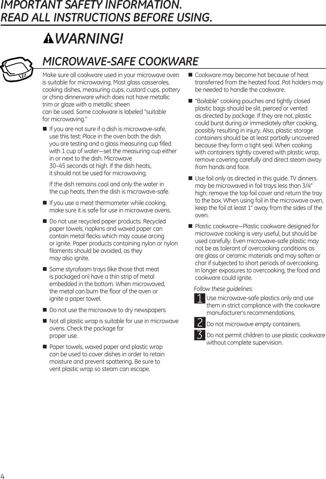 4IMPORTANT SAFETY INFORMATION.  READ ALL INSTRUCTIONS BEFORE USING.MICROWAVE-SAFE COOKWAREMake sure all cookware used in your microwave oven is suitable for microwaving. Most glass casseroles, cooking dishes, measuring cups, custard cups, pottery or china dinnerware which does not have metallic trim or glaze with a metallic sheen  can be used. Some cookware is labeled “suitable  for microwaving.”n  If you are not sure if a dish is microwave-safe, use this test: Place in the oven both the dish  you are testing and a glass measuring cup filled with 1 cup of water—set the measuring cup either in or next to the dish. Microwave  30–45 seconds at high. If the dish heats,  it should not be used for microwaving.   If the dish remains cool and only the water in  the cup heats, then the dish is microwave-safe.n  If you use a meat thermometer while cooking, make sure it is safe for use in microwave ovens.n  Do not use recycled paper products. Recycled paper towels, napkins and waxed paper can contain metal flecks which may cause arcing  or ignite. Paper products containing nylon or nylon filaments should be avoided, as they  may also ignite. n  Some styrofoam trays (like those that meat is packaged on) have a thin strip of metal embedded in the bottom. When microwaved,  the metal can burn the floor of the oven or  ignite a paper towel.n  Do not use the microwave to dry newspapers.n Not all plastic wrap is suitable for use in microwave ovens. Check the package for  proper use.n  Paper towels, waxed paper and plastic wrap can be used to cover dishes in order to retain moisture and prevent spattering. Be sure to  vent plastic wrap so steam can escape.n  Cookware may become hot because of heat transferred from the heated food. Pot holders may be needed to handle the cookware.n  “Boilable” cooking pouches and tightly closed plastic bags should be slit, pierced or vented as directed by package. If they are not, plastic could burst during or immediately after cooking, possibly resulting in injury. Also, plastic storage containers should be at least partially uncovered because they form a tight seal. When cooking with containers tightly covered with plastic wrap, remove covering carefully and direct steam away from hands and face.n  Use foil only as directed in this guide. TV dinners may be microwaved in foil trays less than 3/4&quot; high; remove the top foil cover and return the tray to the box. When using foil in the microwave oven, keep the foil at least 1&quot; away from the sides of the oven.n  Plastic cookware—Plastic cookware designed for microwave cooking is very useful, but should be used carefully. Even microwave-safe plastic may not be as tolerant of overcooking conditions as  are glass or ceramic materials and may soften or char if subjected to short periods of overcooking. In longer exposures to overcooking, the food and cookware could ignite.   Follow these guidelines:  1  Use microwave-safe plastics only and use them in strict compliance with the cookware manufacturer’s recommendations.  2  Do not microwave empty containers.  3  Do not permit children to use plastic cookware without complete supervision.WARNING!