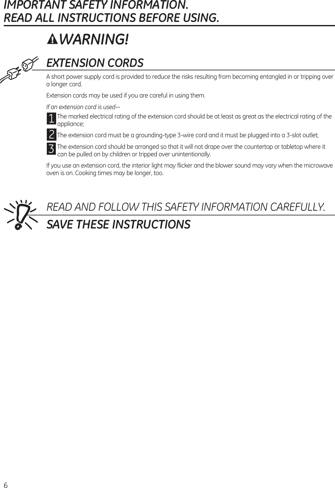 6EXTENSION CORDSA short power supply cord is provided to reduce the risks resulting from becoming entangled in or tripping over a longer cord.Extension cords may be used if you are careful in using them.If an extension cord is used—1 The marked electrical rating of the extension cord should be at least as great as the electrical rating of the appliance;2 The extension cord must be a grounding-type 3-wire cord and it must be plugged into a 3-slot outlet;3 The extension cord should be arranged so that it will not drape over the countertop or tabletop where it can be pulled on by children or tripped over unintentionally.If you use an extension cord, the interior light may flicker and the blower sound may vary when the microwave oven is on. Cooking times may be longer, too.READ AND FOLLOW THIS SAFETY INFORMATION CAREFULLY.SAVE THESE INSTRUCTIONSIMPORTANT SAFETY INFORMATION.  READ ALL INSTRUCTIONS BEFORE USING.WARNING!