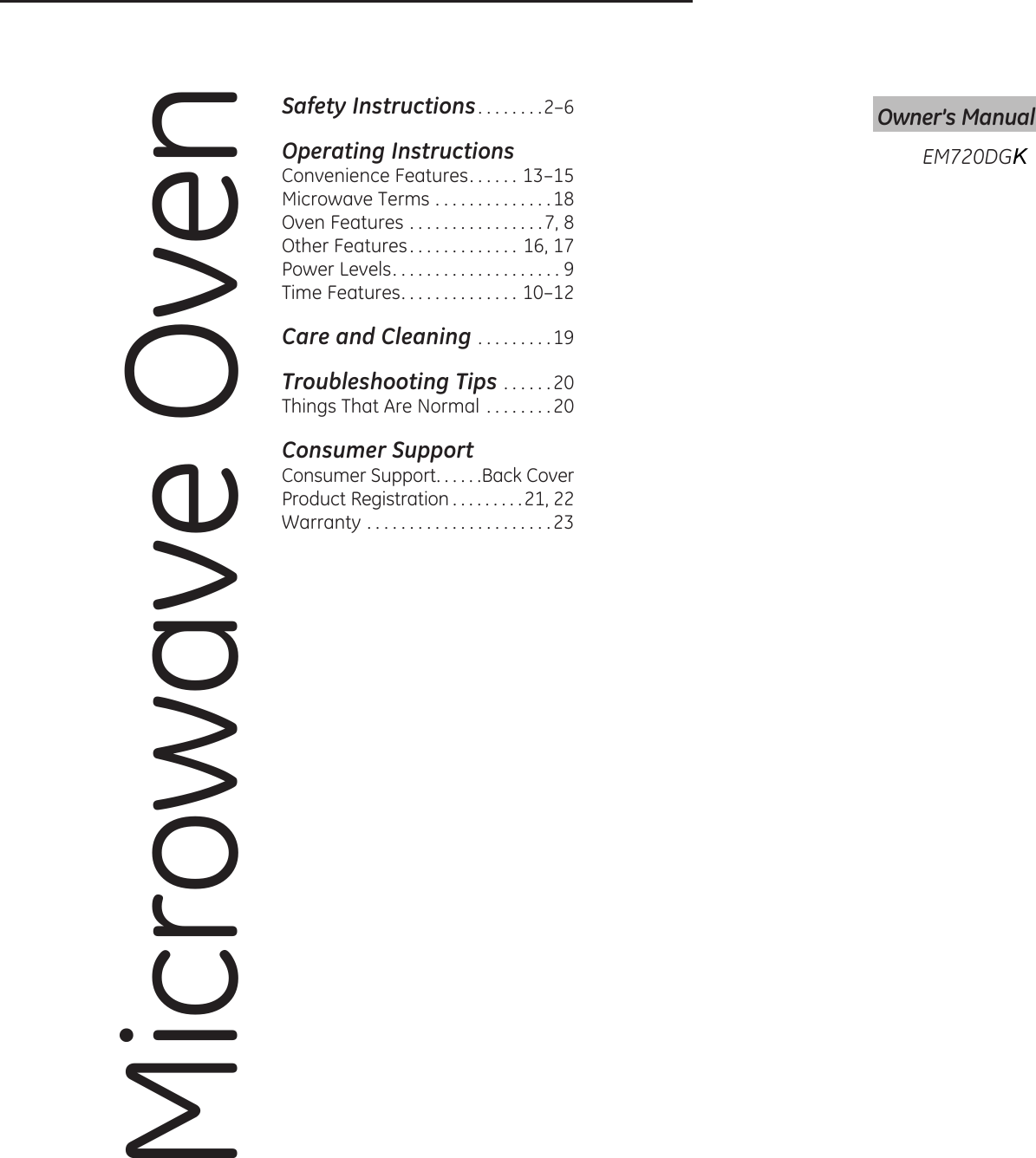 Microwave OvenOwner’s ManualSafety Instructions . . . . . . . .2–6Operating InstructionsConvenience Features . . . . . . 13–15Microwave Terms . . . . . . . . . . . . . .18Oven Features . . . . . . . . . . . . . . . .7, 8Other Features . . . . . . . . . . . . . 16, 17Power Levels ....................9Time Features . . . . . . . . . . . . . . 10–12Care and Cleaning .........19Troubleshooting Tips . . . . . .20Things That Are Normal  . . . . . . . . 20Consumer SupportConsumer Support . . . . . .Back CoverProduct Registration . . . . . . . . .21, 22Warranty ......................23EM720DG K