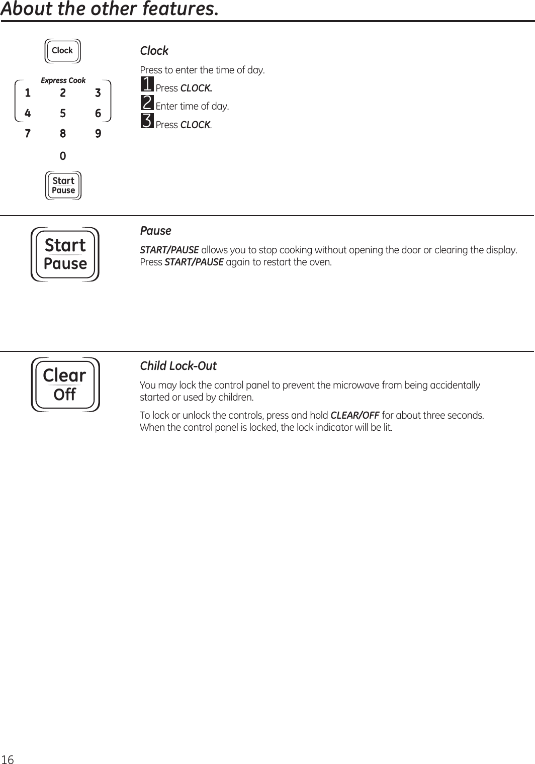 16 About the other features.ClockPress to enter the time of day.1  Press CLOCK.2  Enter time of day.3  Press CLOCK.StartPausePauseSTART/PAUSE allows you to stop cooking without opening the door or clearing the display. Press START/PAUSE again to restart the oven.ClearOffChild Lock-OutYou may lock the control panel to prevent the microwave from being accidentally  started or used by children.To lock or unlock the controls, press and hold CLEAR/OFF for about three seconds. When the control panel is locked, the lock indicator will be lit.Express Cook0142537896ClockStartPause