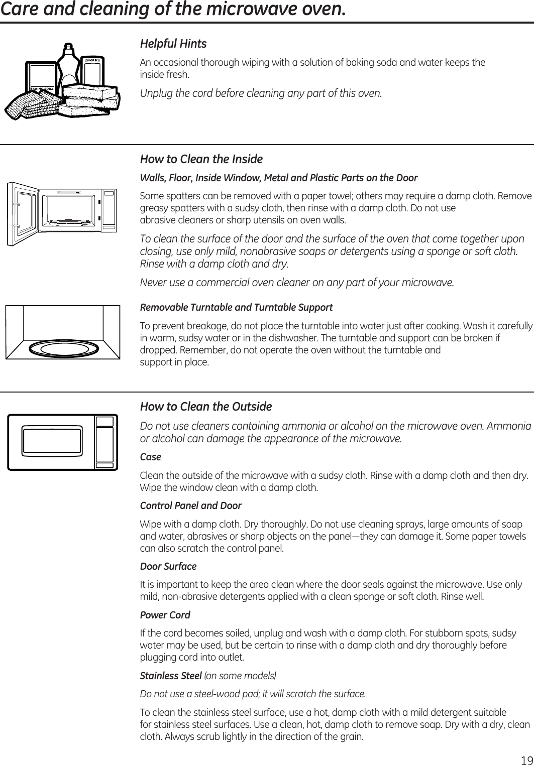 Care and cleaning of the microwave oven. 19Helpful HintsAn  occasional thorough wiping with a solution of baking soda and water keeps the  inside fresh.Unplug the cord before cleaning any part of this oven.How to Clean the InsideWalls, Floor, Inside Window, Metal and Plastic Parts on the DoorSome spatters can be removed with a paper towel; others may require a damp cloth. Remove greasy spatters with a sudsy cloth, then rinse with a damp cloth. Do not use  abrasive cleaners or sharp utensils on oven walls. To clean the surface of the door and the surface of the oven that come together upon closing, use only mild, nonabrasive soaps or detergents using a sponge or soft cloth. Rinse with a damp cloth and dry.Never use a commercial oven cleaner on any part of your microwave.Removable Turntable and Turntable Support To prevent breakage, do not place the turntable into water just after cooking. Wash it carefully in warm, sudsy water or in the dishwasher. The turntable and support can be broken if dropped. Remember, do not operate the oven without the turntable and  support in place.How to Clean the OutsideDo not use cleaners containing ammonia or alcohol on the microwave oven. Ammonia or alcohol can damage the appearance of the microwave.CaseClean the outside of the microwave with a sudsy cloth. Rinse with a damp cloth and then dry. Wipe the window clean with a damp cloth. Control Panel and DoorWipe with a damp cloth. Dry thoroughly. Do not use cleaning sprays, large amounts of soap and water, abrasives or sharp objects on the panel—they can damage it. Some paper towels can also scratch the control panel.Door SurfaceIt is important to keep the area clean where the door seals against the microwave. Use only mild, non-abrasive detergents applied with a clean sponge or soft cloth. Rinse well.Power CordIf the cord becomes soiled, unplug and wash with a damp cloth. For stubborn spots, sudsy water may be used, but be certain to rinse with a damp cloth and dry thoroughly before plugging cord into outlet.Stainless Steel (on some models)Do not use a steel-wood pad; it will scratch the surface.To clean the stainless steel surface, use a hot, damp cloth with a mild detergent suitable  for stainless steel surfaces. Use a clean, hot, damp cloth to remove soap. Dry with a dry, clean cloth. Always scrub lightly in the direction of the grain.