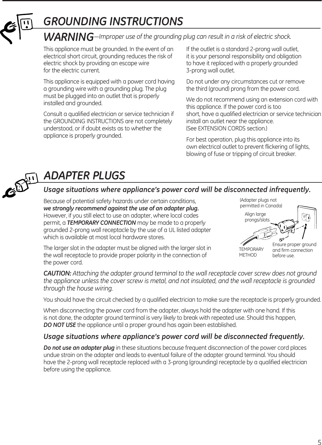 ADAPTER PLUGSUsage situations where appliance’s power cord will be disconnected infrequently.Because of potential safety hazards under certain conditions,   we strongly recommend against the use of an adapter plug. However, if you still elect to use an adapter, where local codes  permit, a TEMPORARY CONNECTION may be made to a properly grounded 2-prong wall receptacle by the use of a UL listed adapter  which is available at most local hardware stores.The larger slot in the adapter must be aligned with the larger slot in  the wall receptacle to provide proper polarity in the connection of  the power cord.CAUTION: Attaching the adapter ground terminal to the wall receptacle cover screw does not ground the appliance unless the cover screw is metal, and not insulated, and the wall receptacle is grounded through the house wiring. You should have the circuit checked by a qualified electrician to make sure the receptacle is properly grounded.When disconnecting the power cord from the adapter, always hold the adapter with one hand. If this  is not done, the adapter ground terminal is very likely to break with repeated use. Should this happen,  DO NOT USE the appliance until a proper ground has again been established.Usage situations where appliance’s power cord will be disconnected frequently.Do not use an adapter plug in these situations because frequent disconnection of the power cord places undue strain on the adapter and leads to eventual failure of the adapter ground terminal. You should  have the 2-prong wall receptacle replaced with a 3-prong (grounding) receptacle by a qualified electrician before using the appliance.Ensure proper ground and firm connection before use.TEMPORARY METHODAlign large prongs/slots(Adapter plugs not permitted in Canada) 5GROUNDING INSTRUCTIONSThis appliance must be grounded. In the event of an electrical short circuit, grounding reduces the risk of electric shock by providing an escape wire  for the electric current. This appliance is equipped with a power cord having a grounding wire with a grounding plug. The plug must be plugged into an outlet that is properly installed and grounded.Consult a qualified electrician or service technician if the GROUNDING INSTRUCTIONS are not completely understood, or if doubt exists as to whether the appliance is properly grounded.If the outlet is a standard 2-prong wall outlet,  it is your personal responsibility and obligation  to have it replaced with a properly grounded  3-prong wall outlet.Do not under any circumstances cut or remove  the third (ground) prong from the power cord.We do not recommend using an extension cord with this appliance. If the power cord is too  short, have a qualified electrician or service technician install an outlet near the appliance.  (See EXTENSION CORDS section.)For best operation, plug this appliance into its  own electrical outlet to prevent flickering of lights, blowing of fuse or tripping of circuit breaker.WARNING—Improper use of the grounding plug can result in a risk of electric shock.