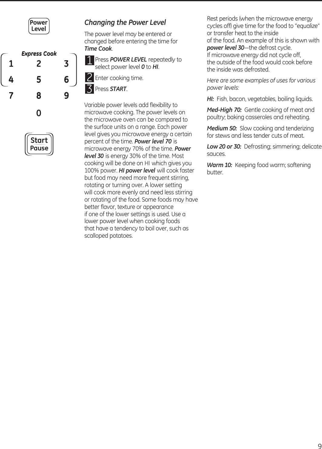  Changing the Power LevelThe power level may be entered or  changed before entering the time for  Time Cook.1  Press POWER LEVEL repeatedly to select power level 0 to HI.2 Enter cooking time.3 Press START.Variable power levels add flexibility to microwave cooking. The power levels on  the microwave oven can be compared to  the surface units on a range. Each power level gives you microwave energy a certain percent of the time. Power level 70 is microwave energy 70% of the time. Power level 30 is energy 30% of the time. Most cooking will be done on HI which gives you 100% power. HI power level will cook faster but food may need more frequent stirring, rotating or turning over. A lower setting  will cook more evenly and need less stirring or rotating of the food. Some foods may have better flavor, texture or appearance  if one of the lower settings is used. Use a lower power level when cooking foods  that have a tendency to boil over, such as scalloped potatoes.Rest periods (when the microwave energy cycles off) give time for the food to “equalize” or transfer heat to the inside  of the food. An example of this is shown with power level 30—the defrost cycle. If microwave energy did not cycle off,  the outside of the food would cook before  the inside was defrosted.Here are some examples of uses for various power levels:HI:  Fish, bacon, vegetables, boiling liquids.Med-High 70:  Gentle cooking of meat and poultry; baking casseroles and reheating.Medium 50:  Slow cooking and tenderizing for stews and less tender cuts of meat.Low 20 or 30:  Defrosting; simmering; delicate sauces.Warm 10:  Keeping food warm; softening butter.Express Cook0142537896PowerLevelStartPause9