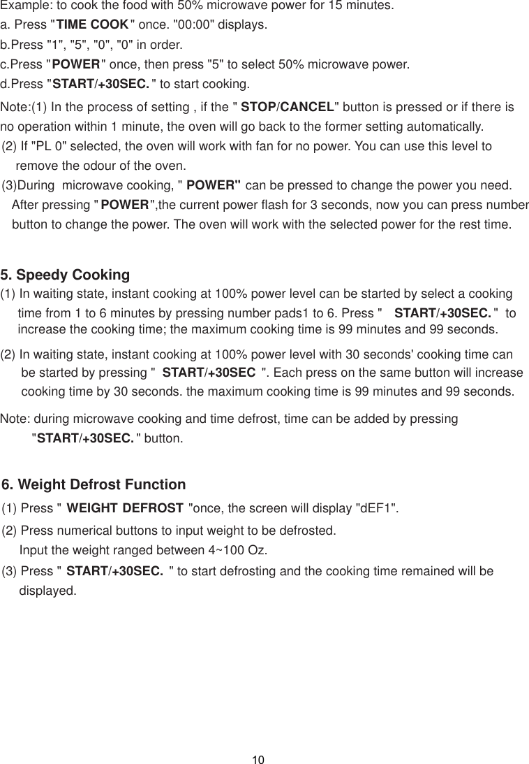 Note:(1) In the process of  , if the &quot; STOP/CANCEL&quot; button is pressed or if there isno operation within 1 minute, the oven will go back to the former setting automatically.    remove the odour of the oven.POWER&quot; can be pressed to change the power you need.   After pressing &quot; POWER&quot;,the current power flash for 3 seconds, now you can press number   button to change the power. The oven will work with the selected power for the rest time.6. Weight Defrost Function(1) Press &quot; WEIGHT DEFROST &quot;once, the screen will display &quot;dEF1&quot;.(2) Press numerical buttons to input weight to be defrosted.     Input the weight ranged between 4~100 Oz. (3) Press &quot; START/+30SEC.  &quot; to start defrosting and the cooking time remained will be     displayed.(2) In waiting state, instant cooking at 100% power level with 30 seconds&apos; cooking time can      be started by pressing &quot;  START/+30SEC  &quot;. Each press on the same button will increase      cooking time by 30 seconds. the maximum cooking time is 99 minutes and 99 seconds.Note: during microwave cooking and time defrost, time can be added by pressing         &quot;START/+30SEC. &quot; button.5. Speedy Cooking(1) In waiting state, instant cooking at 100% power level can be started by select a cooking     time from 1 to 6 minutes by pressing number pads1 to 6. Press &quot;  START/+30SEC. &quot;  to     increase the cooking time; the maximum cooking time is 99 minutes and 99 seconds.Example: to cook the food with 50% microwave power for 15 minutes.a. Press &quot;TIME COOK&quot; once. &quot;00:00&quot; displays.b.Press &quot;1&quot;, &quot;5&quot;, &quot;0&quot;, &quot;0&quot; in order.c.Press &quot;POWER&quot; once, then press &quot;5&quot; to select 50% microwave power.d.Press &quot;START/+30SEC. &quot; to start cooking.setting (2) If &quot;PL 0&quot; selected, the oven will work with fan for no power. You can use this level to(3)During  microwave cooking, &quot;10