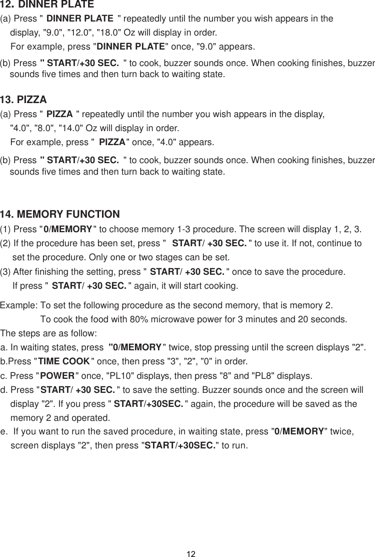 14. MEMORY FUNCTION13. PIZZAPIZZA &quot; repeatedly until the number you wish appears in the display,    &quot;4.0&quot;, &quot;8.0&quot;, &quot;14.0&quot; Oz will display in order.    For example, press &quot;  PIZZA&quot; once, &quot;4.0&quot; appears.&quot; START/+30 SEC.  &quot; to cook, buzzer sounds once. When cooking finishes, buzzer    sounds five times and then turn back to waiting state.12. DINNER PLATEDINNER PLATE  &quot; repeatedly until the number you wish appears in the    display, &quot;9.0&quot;, &quot;12.0&quot;, &quot;18.0&quot; Oz will display in order.    For example, press &quot;DINNER PLATE&quot; once, &quot; 0&quot; appears.&quot; START/+30 SEC.  &quot; to cook, buzzer sounds once. When cooking finishes, buzzer    sounds five times and then turn back to waiting state.(1) Press &quot;0/MEMORY&quot; to choose memory 1-3 procedure. The screen will display 1, 2, 3.(2) If the procedure has been set, press &quot;  START/ +30 SEC. &quot; to use it. If not, continue to     set the procedure. Only one or two stages can be set.(3) After finishing the setting, press &quot; START/ +30 SEC. &quot; once to save the procedure.     If press &quot; START/ +30 SEC. &quot; again, it will start cooking.Example: To set the following procedure as the second memory, that is memory 2.                To cook the food with 80% microwave power for 3 minutes and 20 seconds.The steps are as follow:a. In waiting states, press  &quot;0/MEMORY&quot; twice, stop pressing until the screen displays &quot;2&quot;.b.Press &quot;TIME COOK&quot; once, then press &quot;3&quot;, &quot;2&quot;, &quot;0&quot; in order.c. Press &quot;POWER&quot; once, &quot;PL10&quot; displays, then press &quot;8&quot; and &quot;PL8&quot; displays.d. Press &quot;START/ +30 SEC. &quot; to save the setting. Buzzer sounds once and the screen will    display &quot;2&quot;. If you press &quot; START/+30SEC. &quot; again, the procedure will be saved as the    memory 2 and operated..  If you want to run the saved procedure, in waiting state, press &quot;0/MEMORY&quot; twice,    screen displays &quot;2&quot;, then press &quot;START/+30SEC.&quot; to run.9.e(a) Press &quot; (b) Press (a) Press &quot; (b) Press 12